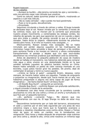 Rupert Isaacson                                                El niño
de los caballos
    —Aunque os burléis —dijo Jeremy cerrando los ojos y sonriendo—,
esto me permite viajar más cómodo que vosotros.
    Como es natural, todos quisimos probar el collarín, mostrando un
aspecto a cuál más ridículo.
    —¡No es nada cómodo! —dije cuando me tocó ponérmelo.
    —Pues si no te gusta, devuélvemelo.
    —Encantado.
    Seguimos circulando a través de colinas y valles. El buga tuneado
se abrasaba bajo el sol. Rowan miraba por la ventanilla a través de
las cortinas rosas, que se movían por la corriente que provocaba
nuestro propio movimiento, y contemplaba las estepas verdes, los
rebaños de ganado, las gers que aparecían de vez en cuando y algún
que otro jinete a caballo. De pronto recordé lo que el anciano, el
sanador, había dicho la víspera: «Obsérvenlo durante las próximas
veinticuatro horas. Si el niño se muestra más sosegado...».
    Efectivamente, Rowan estaba más sosegado. No se había
inmutado por perder algunos juguetes en las madrigueras de
marmotas; luego había accedido a dejar de perseguir a los cerditos
para sentarse frente a los monjes en silencio; y ahora contemplaba
tranquilamente el paisaje y dejaba que sus ojos azul-verdes
absorbieran las inmensas praderas que desfilaban ante la ventanilla.
    Antes de abandonar la pequeña población de casas de madera
donde se hallaba el monasterio, nos habíamos detenido para comprar
más agua y otros víveres en una destartalada tienda en la que
vendían también juguetes de plástico baratos hechos en China.
Rowan había señalado un patito de color naranja montado en una
bicicleta, cuyas patas hacían girar los pedales. De pronto, dejó de
contemplar el paisaje y tomó su nuevo juguete.
    —¿Cómo se llama el pato? —preguntó Kristin, deseosa, como
siempre, de hacerlo hablar sobre sus juguetes. Trataba de empujarlo
a proyectar su imaginación, desde que, hacía menos de un año, nos
habíamos preguntado si alguna vez sería capaz de jugar de forma
imaginativa—. ¿Se llama Daniel Duck? ¿O Davy Duck?
    —¿O Doodle Bug Duck? —pregunté yo sonriendo.
    —¡Doodle Bug Duck! —confirmó Rowan con profunda satisfacción,
y siguió mirando a través de la ventanilla.
    Llevábamos casi diez horas circulando por la carretera cuando
alcanzamos la cima de una colina y vimos un ancho y tumultuoso río
que fluía por un pequeño barranco.
    —Ah, perfecto —comentó Tulga—. Me dijeron que nos
encontraríamos con ese río. El lago Sharga no debe de estar muy
lejos.
    Descendimos lentamente por un lado del barranco, atravesamos
el vado y subimos por el otro lado siguiendo por una pista de roca
volcánica negra y dura que hacía que la furgoneta avanzara a
bandazos y nosotros chocábamos unos contra otros. Rowan y Tomoo
reían de gozo; el resto, en cambio, nos lo tomábamos con
resignación. Diez horas y media después de emprender viaje subimos
por otra colina y, desde lo alto, vimos ante nosotros un inmenso lago


                                 172
 