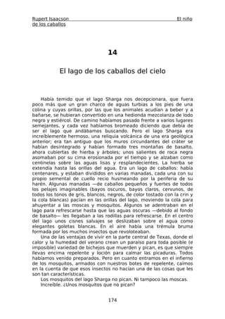 Rupert Isaacson                                                 El niño
de los caballos




                                 14

            El lago de los caballos del cielo



    Había temido que el lago Sharga nos decepcionara, que fuera
poco más que un gran charco de aguas turbias a los pies de una
colina y cuyas orillas, por las que los animales acudían a beber y a
bañarse, se hubieran convertido en una hedionda mezcolanza de lodo
negro y estiércol. De camino habíamos pasado frente a varios lugares
semejantes, y cada vez habíamos bromeado diciendo que debía de
ser el lago que andábamos buscando. Pero el lago Sharga era
increíblemente hermoso, una reliquia volcánica de una era geológica
anterior; era tan antiguo que los muros circundantes del cráter se
habían desintegrado y habían formado tres montañas de basalto,
ahora cubiertas de hierba y árboles; unos salientes de roca negra
asomaban por su cima erosionada por el tiempo y se alzaban como
centinelas sobre las aguas lisas y resplandecientes. La hierba se
extendía hasta las orillas del agua. Era un lago de caballos: había
centenares, y estaban divididos en varias manadas, cada una con su
propio semental de cuello recio husmeando por la periferia de su
harén. Algunas manadas —de caballos pequeños y fuertes de todos
los pelajes imaginables (bayos oscuros, bayos claros, cervunos, de
todos los tonos de gris, blancos, negros, de color tostado con la crin y
la cola blancas) pacían en las orillas del lago, moviendo la cola para
ahuyentar a las moscas y mosquitos. Algunos se adentraban en el
lago para refrescarse hasta que las aguas oscuras —debido al fondo
de basalto— les llegaban a las rodillas para refrescarse. En el centro
del lago unos cisnes salvajes se deslizaban sobre el agua como
elegantes goletas blancas. En el aire había una trémula bruma
formada por los muchos insectos que revoloteaban.
    Una de las ventajas de vivir en la parte central de Texas, donde el
calor y la humedad del verano crean un paraíso para toda posible (e
imposible) variedad de bichejos que muerden y pican, es que siempre
llevas encima repelente y loción para calmar las picaduras. Todos
habíamos venido preparados. Pero en cuanto entramos en el infierno
de los mosquitos, armados con nuestros botes de repelente, caímos
en la cuenta de que esos insectos no hacían una de las cosas que les
son tan características.
    Los mosquitos del lago Sharga no pican. Ni tampoco las moscas.
    Increíble. ¿Unos mosquitos que no pican?


                                  174
 