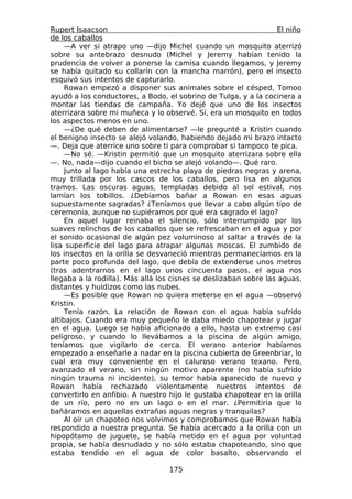 Rupert Isaacson                                                    El niño
de los caballos
     —A ver si atrapo uno —dijo Michel cuando un mosquito aterrizó
sobre su antebrazo desnudo (Michel y Jeremy habían tenido la
prudencia de volver a ponerse la camisa cuando llegamos, y Jeremy
se había quitado su collarín con la mancha marrón), pero el insecto
esquivó sus intentos de capturarlo.
     Rowan empezó a disponer sus animales sobre el césped, Tomoo
ayudó a los conductores, a Bodo, el sobrino de Tulga, y a la cocinera a
montar las tiendas de campaña. Yo dejé que uno de los insectos
aterrizara sobre mi muñeca y lo observé. Sí, era un mosquito en todos
los aspectos menos en uno.
     —¿De qué deben de alimentarse? —le pregunté a Kristin cuando
el benigno insecto se alejó volando, habiendo dejado mi brazo intacto
—. Deja que aterrice uno sobre ti para comprobar si tampoco te pica.
     —No sé. —Kristin permitió que un mosquito aterrizara sobre ella
—. No, nada—dijo cuando el bicho se alejó volando—. Qué raro.
     Junto al lago había una estrecha playa de piedras negras y arena,
muy trillada por los cascos de los caballos, pero lisa en algunos
tramos. Las oscuras aguas, templadas debido al sol estival, nos
lamían los tobillos. ¿Debíamos bañar a Rowan en esas aguas
supuestamente sagradas? ¿Teníamos que llevar a cabo algún tipo de
ceremonia, aunque no supiéramos por qué era sagrado el lago?
     En aquel lugar reinaba el silencio, sólo interrumpido por los
suaves relinchos de los caballos que se refrescaban en el agua y por
el sonido ocasional de algún pez voluminoso al saltar a través de la
lisa superficie del lago para atrapar algunas moscas. El zumbido de
los insectos en la orilla se desvaneció mientras permanecíamos en la
parte poco profunda del lago, que debía de extenderse unos metros
(tras adentrarnos en el lago unos cincuenta pasos, el agua nos
llegaba a la rodilla). Más allá los cisnes se deslizaban sobre las aguas,
distantes y huidizos como las nubes.
     —Es posible que Rowan no quiera meterse en el agua —observó
Kristin.
     Tenía razón. La relación de Rowan con el agua había sufrido
altibajos. Cuando era muy pequeño le daba miedo chapotear y jugar
en el agua. Luego se había aficionado a ello, hasta un extremo casi
peligroso, y cuando lo llevábamos a la piscina de algún amigo,
teníamos que vigilarlo de cerca. El verano anterior habíamos
empezado a enseñarle a nadar en la piscina cubierta de Greenbriar, lo
cual era muy conveniente en el caluroso verano texano. Pero,
avanzado el verano, sin ningún motivo aparente (no había sufrido
ningún trauma ni incidente), su temor había aparecido de nuevo y
Rowan había rechazado violentamente nuestros intentos de
convertirlo en anfibio. A nuestro hijo le gustaba chapotear en la orilla
de un río, pero no en un lago o en el mar. ¿Permitiría que lo
bañáramos en aquellas extrañas aguas negras y tranquilas?
     Al oír un chapoteo nos volvimos y comprobamos que Rowan había
respondido a nuestra pregunta. Se había acercado a la orilla con un
hipopótamo de juguete, se había metido en el agua por voluntad
propia, se había desnudado y no sólo estaba chapoteando, sino que
estaba tendido en el agua de color basalto, observando el

                                   175
 