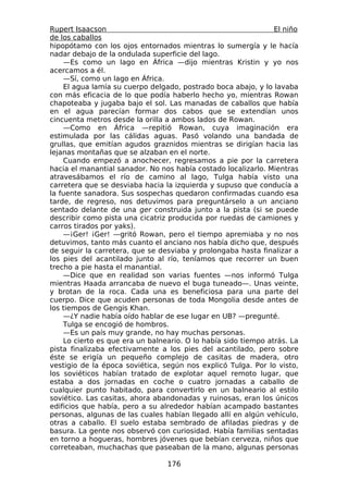 Rupert Isaacson                                                 El niño
de los caballos
hipopótamo con los ojos entornados mientras lo sumergía y le hacía
nadar debajo de la ondulada superficie del lago.
    —Es como un lago en África —dijo mientras Kristin y yo nos
acercamos a él.
    —Sí, como un lago en África.
    El agua lamía su cuerpo delgado, postrado boca abajo, y lo lavaba
con más eficacia de lo que podía haberlo hecho yo, mientras Rowan
chapoteaba y jugaba bajo el sol. Las manadas de caballos que había
en el agua parecían formar dos cabos que se extendían unos
cincuenta metros desde la orilla a ambos lados de Rowan.
    —Como en África —repitió Rowan, cuya imaginación era
estimulada por las cálidas aguas. Pasó volando una bandada de
grullas, que emitían agudos graznidos mientras se dirigían hacia las
lejanas montañas que se alzaban en el norte.
    Cuando empezó a anochecer, regresamos a pie por la carretera
hacia el manantial sanador. No nos había costado localizarlo. Mientras
atravesábamos el río de camino al lago, Tulga había visto una
carretera que se desviaba hacia la izquierda y supuso que conducía a
la fuente sanadora. Sus sospechas quedaron confirmadas cuando esa
tarde, de regreso, nos detuvimos para preguntárselo a un anciano
sentado delante de una ger construida junto a la pista (si se puede
describir como pista una cicatriz producida por ruedas de camiones y
carros tirados por yaks).
    —¡Ger! ¡Ger! —gritó Rowan, pero el tiempo apremiaba y no nos
detuvimos, tanto más cuanto el anciano nos había dicho que, después
de seguir la carretera, que se desviaba y prolongaba hasta finalizar a
los pies del acantilado junto al río, teníamos que recorrer un buen
trecho a pie hasta el manantial.
    —Dice que en realidad son varias fuentes —nos informó Tulga
mientras Haada arrancaba de nuevo el buga tuneado—. Unas veinte,
y brotan de la roca. Cada una es beneficiosa para una parte del
cuerpo. Dice que acuden personas de toda Mongolia desde antes de
los tiempos de Gengis Khan.
    —¿Y nadie había oído hablar de ese lugar en UB? —pregunté.
    Tulga se encogió de hombros.
    —Es un país muy grande, no hay muchas personas.
    Lo cierto es que era un balneario. O lo había sido tiempo atrás. La
pista finalizaba efectivamente a los pies del acantilado, pero sobre
éste se erigía un pequeño complejo de casitas de madera, otro
vestigio de la época soviética, según nos explicó Tulga. Por lo visto,
los soviéticos habían tratado de explotar aquel remoto lugar, que
estaba a dos jornadas en coche o cuatro jornadas a caballo de
cualquier punto habitado, para convertirlo en un balneario al estilo
soviético. Las casitas, ahora abandonadas y ruinosas, eran los únicos
edificios que había, pero a su alrededor habían acampado bastantes
personas, algunas de las cuales habían llegado allí en algún vehículo,
otras a caballo. El suelo estaba sembrado de afiladas piedras y de
basura. La gente nos observó con curiosidad. Había familias sentadas
en torno a hogueras, hombres jóvenes que bebían cerveza, niños que
correteaban, muchachas que paseaban de la mano, algunas personas

                                 176
 