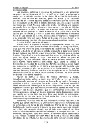 Rupert Isaacson                                                    El niño
de los caballos
    Los alaridos, pataleos e intentos de golpearme y de golpearse
cesaron cuando llegamos al río. Lo dejé en el suelo y echamos a
andar por el trillado camino de la ribera. El sol había declinado y
nuestro lado estaba en sombra, pero las rocas y el pequeño
acantilado en la orilla opuesta estaban iluminados por la luz dorada
del crepúsculo. Un hombre a caballo conducía unas vacas por la orilla
iluminada por el sol. Nuestro lado, más ancho, constituía una especie
de prado lleno de flores silvestres. Una pareja y su hija se dirigían
hacia nosotros; la niña, de unos tres o cuatro años, trotaba alegre
delante de sus padres. Al verla, Rowan echó a correr hacia ella, la
agarró por la cintura y la tiró al suelo. Nos abalanzamos al instante
hacia él. Los padres de la niña, disgustados e indignados, recogieron
a su preciada hijita del suelo. Tulga se disculpó mientras Kristin y yo
nos llevábamos a nuestro hijo, que no cesaba de patalear y gritar.
    —¡niña! ¡niña! ¡patatas fritaaaas!
    Rowan volvió a arquear la espalda y se golpeó la cabeza una, dos
veces contra el suelo. ¿Qué diantres le ocurría? Lo recogí de nuevo,
dejé que me tirara del pelo, que tratara de sacarme los ojos, que me
hincara la barbilla en el cráneo: estaba dispuesto a dejar que hiciera
lo que quisiera con tal de seguir avanzando. Pasamos junto a varias
fuentes. Tulga leyó la inscripción en cirílico sobre las piedras: «Ésta es
para los ojos». Luego, a unos cien metros: «Ésta es para el
estómago». Y, más adelante: «Ésta es para el sistema nervioso». En
cada fuente había familias echándose agua sobre la cabeza o
bebiéndola en vasitos de plástico. Las familias acudían a aquel lugar
en furgoneta, a caballo o en carro y acampaban allí durante una
semana; durante el día, se sometían a los tratamientos y, por las
noches, bebían y bailaban con los otros campistas en un festival de
verano extraoficial. Es decir, eran familias normales. No una familia
de bichos raros como nosotros.
    Rowan se calmó al cabo de medio kilómetro, y luego,
inexplicablemente, volvió a darle otro berrinche al ver un ternero
deambulando solo por el camino, en busca de su madre. Se puso a
patalear, a gritar, totalmente fuera de control. ¿Qué había ocurrido?
¿Qué mecanismo neurológico se había disparado? ¿Era el tipo de
regresión sobre el que nos habían prevenido los padres de otros niños
autistas? Nos habían advertido que no confiáramos demasiado en
ningún progreso, porque un día ese progreso podía desaparecer como
un castillo de arena bajo las olas. Dejé que Kristin se adelantara.
Ninguno de los dos era capaz de decir nada. Era como si nos hubiera
asestado una patada en el corazón.
    Habíamos recorrido más de dos kilómetros cuando llegamos a la
fuente que sanaba la mente, la última de varias fuentes naturales que
se extendían a lo largo de ese inacabable tramo de río. Sus aguas
brotaban del suelo, a poca distancia de una piedra con una especie
de orificio de desagüe situado en el lado que daba al río. Dos
matrimonios de mediana edad habían llegado antes que nosotros. Los
hombres, barrigudos, pero musculosos, iban con el pecho descubierto
y sus rollizas esposas llevaban traje de baño y toallas anudadas
alrededor de la cintura. Se iban turnando para tumbarse boca abajo

                                  178
 