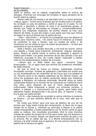 Rupert Isaacson                                                  El niño
de los caballos
sobre la piedra, con la cabeza suspendida sobre el orificio de
desagüe, mientras sus cónyuges les echaban el agua sanadora de la
fuente sobre la cabeza.
     Rowan saltó de mis brazos y se descolgó como un mono gritando:
«¡Agua, agua!». Corrió hacia la pareja que se lavaba junto a la piedra,
les arrebató su vaso de plástico y vertió el agua en el suelo. Yo me
apresuré a apartarlo y devolví el vaso a la asombrada pareja, al
tiempo que Tulga se disculpaba en mongol y, comprensiblemente,
obtenía una indignada respuesta. De pronto, Rowan se hizo caca
delante de todos, lo que dio origen a una peste que hizo que Tomoo
se tapara la nariz al tiempo que se partía de risa.
     —Bien —dijo Kristin—, al menos ha conseguido que nos dejaran la
fuente para nosotros solos. —Se volvió hacia mí mientras yo trataba
de cambiarle la ropa a Rowan, que no cesaba de gritar y de
revolverse con tal violencia que me cubrió de porquería—. ¿Crees que
consentirá en que lo lavemos?
     Solté a Rowan, que estaba desnudo, y me lavé las manos. Utilicé
una botella y media para limpiarme. Entretanto, seguían oyéndose
gritos. Rowan se plantó frente al orificio de desagüe y agachó la
cabeza para beber. Los gritos provenían de las dos parejas a las que
habíamos usurpado el sitio, las cuales habían regresado y habían
visto al niño disponiéndose a beber de la fuente.
     —¡Dicen que no debe beber esa agua! —exclamó Tulga
preocupado—. Es un agua mala que elimina los problemas mentales.
No debe beberla.
     Así que lo tomé de nuevo en brazos, sujetándolo mientras
forcejeaba conmigo. Trataba de golpearse y berreaba tan fuerte que
su voz reverberaba en las vertientes de los riscos que circundaban el
río. Parecía como si los rápidos adelantos de los últimos meses, así
como los progresos que se habían producido desde que habíamos
llegado a Mongolia, se hubieran esfumado. Recordé cómo se había
comportado Rowan en la reunión de los chamanes en California hacía
tres años, poco después de que le fuera diagnosticada su
enfermedad: había empezado a perder sus síntomas autistas, a
hablar, a señalar y a comunicarse con la gente, pero todos esos
adelantos habían desaparecido a los pocos días, al regresar a casa.
Era lo que me había temido.
     —En fin —dije tratando de no perder la calma mientras lo sostenía
en brazos—, ya que estamos delante de la roca, más vale que lo
lavemos.
     De modo que Kristin sacó una taza de plástico de uno de los
termos que Tulga había traído del campamento, la llenó con el agua
helada de la fuente y, mientras yo acercaba a Rowan a la piedra
medio empujándolo y medio peleándome con él, Kristin vertió el agua
sobre su cabeza. Con resultados previsibles. Alcé la vista mientras
trataba de sujetar los brazos de mi hijo para evitar que me lesionara o
se lesionara a sí mismo. Rowan me agarró otro mechón de pelo y me
lo arrancó. Por el rabillo del ojo, vi a Michel enfocándome con su
cámara y le grité irritado que la apartara. En ese preciso momento, la
batería de la cámara se agotó.

                                  179
 