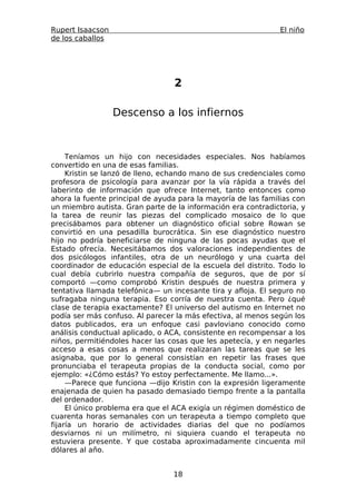 Rupert Isaacson                                                El niño
de los caballos




                                 2

                  Descenso a los infiernos



     Teníamos un hijo con necesidades especiales. Nos habíamos
convertido en una de esas familias.
     Kristin se lanzó de lleno, echando mano de sus credenciales como
profesora de psicología para avanzar por la vía rápida a través del
laberinto de información que ofrece Internet, tanto entonces como
ahora la fuente principal de ayuda para la mayoría de las familias con
un miembro autista. Gran parte de la información era contradictoria, y
la tarea de reunir las piezas del complicado mosaico de lo que
precisábamos para obtener un diagnóstico oficial sobre Rowan se
convirtió en una pesadilla burocrática. Sin ese diagnóstico nuestro
hijo no podría beneficiarse de ninguna de las pocas ayudas que el
Estado ofrecía. Necesitábamos dos valoraciones independientes de
dos psicólogos infantiles, otra de un neurólogo y una cuarta del
coordinador de educación especial de la escuela del distrito. Todo lo
cual debía cubrirlo nuestra compañía de seguros, que de por sí
comportó —como comprobó Kristin después de nuestra primera y
tentativa llamada telefónica— un incesante tira y afloja. El seguro no
sufragaba ninguna terapia. Eso corría de nuestra cuenta. Pero ¿qué
clase de terapia exactamente? El universo del autismo en Internet no
podía ser más confuso. Al parecer la más efectiva, al menos según los
datos publicados, era un enfoque casi pavloviano conocido como
análisis conductual aplicado, o ACA, consistente en recompensar a los
niños, permitiéndoles hacer las cosas que les apetecía, y en negarles
acceso a esas cosas a menos que realizaran las tareas que se les
asignaba, que por lo general consistían en repetir las frases que
pronunciaba el terapeuta propias de la conducta social, como por
ejemplo: «¿Cómo estás? Yo estoy perfectamente. Me llamo...».
     —Parece que funciona —dijo Kristin con la expresión ligeramente
enajenada de quien ha pasado demasiado tiempo frente a la pantalla
del ordenador.
     El único problema era que el ACA exigía un régimen doméstico de
cuarenta horas semanales con un terapeuta a tiempo completo que
fijaría un horario de actividades diarias del que no podíamos
desviarnos ni un milímetro, ni siquiera cuando el terapeuta no
estuviera presente. Y que costaba aproximadamente cincuenta mil
dólares al año.


                                 18
 