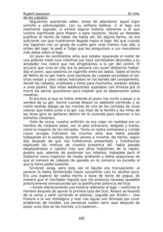 Rupert Isaacson                                                    El niño
de los caballos
     Seguíamos queriendo saber, antes de abandonar aquel lugar
extraño y sobrecogedor, con su solitaria belleza, si el lago era
realmente sagrado, si existía alguna historia referente a él que
tuviera significado para Rowan o para nosotros. Quizá yo deseaba
justificar el hecho de haber ido hasta allí. De alguna forma, no era
suficiente con que hubiéramos llegado hasta el lago. Así que cuando
nos topamos con un grupo de cuatro gers unos metros más allá, a
orillas del lago, le pedí a Tulga que les preguntara a sus moradores
más datos sobre el lago.
     Un joven de veintitantos años que estaba reparando el motor de
una potente moto rusa mientras sus hijos correteaban desnudos a su
alrededor nos indicó que nos dirigiéramos a la ger del centro. El
anciano que vivía en ella era la persona con quien debíamos hablar,
dijo el joven, que sostenía un cigarrillo entre los labios. Sobre el techo
de fieltro de su ger había unas bandejas de cuajada secándose al sol.
Unas ovejas y unas cabras hocicaban en los bordes del campamento,
donde los caballos, ensillados y listos para montarlos, estaban atados
a unos postes. Dos niñas adolescentes sujetaban con firmeza por el
morro los perros guardianes para impedir que se abalanzaran sobre
nosotros.
     El anciano al que se había referido el joven nos invitó a pasar a la
sombra de su ger. Sonrió cuando Rowan se adelantó corriendo y se
metió vestido debajo de las mantas de una de las carriolas de vivos
colores que había junto a la ger. Los hijos de la familia y los niños de
las otras gers se apiñaron dentro de la vivienda para observar a los
extraños visitantes.
     Visto de cerca, nuestro anfitrión no era viejo; en realidad era un
hombre de mediana edad, con el pelo entrecano, delgado y fuerte,
como la mayoría de los nómadas. Tenía un rostro armonioso y curtido
cuyas arrugas indicaban los muchos años que había pasado
trabajando en la estepa, durante verano e invierno. De hecho, según
dijo después de que nos hubiéramos presentado y hubiéramos
explicado los motivos de nuestra presencia allí, había pasado
desplazándose a caballo más que otros habitantes de la región,
puesto que, además de pastorear sus rebaños, trabajaba para el
Gobierno como inspector de medio ambiente y debía asegurarse de
que el número de cabezas de ganado en la comarca no excedía el
que la tierra podía sostener.
     Sirvieron airag, pero esta vez el líquido era transparente: al
parecer lo había fermentado hasta convertirlo casi en alcohol puro.
Era una especie de vodka hecho a base de leche de yegua, de
manera que el inevitable regusto que me producía náuseas quedaba
prácticamente enmascarado por la gratificante potencia del licor.
     —Existe efectivamente una historia referente al lago —confirmó el
hombre después de apurar la primera taza del licor. Rowan se levantó
de la cama y salió corriendo al exterior, seguido por Kristin—. Una
historia a la vez mitológica y real. Las aguas son famosas por curar
problemas de tiroides. Las personas suelen venir aquí después de
pasar unos días en las fuentes, o si padecen...


                                  182
 