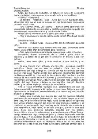 Rupert Isaacson                                                 El niño
de los caballos
     Tulga, que hacía de traductor, se detuvo en busca de la palabra
justa y señaló el punto en que se unen el cuello y la mandíbula.
     —¿Bocio? —pregunté.
     —Es posible —respondió Tulga—. Creo que sí. En cualquier caso,
el hombre dice que el lago es famoso por eso desde hace centenares
de años, quizá miles.
     —¡Una cabrita! ¡Mira, una cabrita! —Rowan entró corriendo con
una peluda cabrita de ojos grandes y castaños en brazos, seguido por
los niños que reían alborozados y una turbada Kristin.
     Rowan volvió a tumbarse en la cama sin soltar la cabrita.
     —¡Voy a acurrucarme con la cabrita en la cama! ¡Mirad qué bonita
es!
     El hombre se rió.
     —Dejadlo —tradujo Tulga—. Las cabritas son beneficiosas para los
niños.
     Pensé en las cabritas que Rowan tenía en casa. El hombre tenía
razón: las cabritas eran beneficiosas para los niños.
     —Pero existe también una historia más antigua —dijo el hombre.
     Entretanto, Rowan enamorado de la cabrita, yacía entre mi
espalda y la pared de la ger con el animalito en brazos y dijo con
calma:
     —Mira, tiene unos ojitos, y unas orejitas, y una naricita, y un
culito.
     —Es una historia muy antigua, una leyenda —prosiguió nuestro
anfitrión—. Tiene que ver con los caballos. Esta zona de los
alrededores del lago Sharga es famosa por los excelentes caballos
que se crían aquí. Muchos de los que ganan las importantes carreras
de Naadam en UB se crían aquí. La tierra tiene algo que hace que los
huesos de los caballos sean más fuertes y que corran más. Incluso en
los tiempos de Gengis Khan, adquirían los caballos más veloces en la
región del lago Sharga. ¿Saben lo que significa sharga? Significa
brillar, y se refiere al pelaje brillante de los caballos.
     Miré a Tulga mientras traducía eso, sorprendido de que no
hubiera conocido la palabra. Al captar mi expresión, Tulga se encogió
ligeramente de hombros, como diciendo: «Lo siento, soy un chico de
ciudad», y prosiguió:
     —Existe una leyenda que cuenta por qué los buenos caballos
provienen de esta región. Dicen que en esa montaña, la que se alza al
otro lado, en el extremo sur del lago, hacia donde señaló el tipo lelo
que vimos anoche, bajaron del cielo los dos primeros caballos y se
metieron en un pequeño lago que hay en la cima de esa montaña y
que desemboca, bajo tierra, en el lago principal, que es el que está
aquí. Esos dos primeros caballos, creados por los dioses,
descendieron a ese río subterráneo y emergieron en el lago Sharga.
Luego salieron del lago, se reprodujeron y crearon la primera manada
en este lugar. Y los caballos criados en este lugar se extendieron por
el resto de Mongolia y el resto del mundo, porque es sabido que los
caballos comenzaron aquí, en Mongolia. Hasta en las escuelas les
enseñan eso a los niños. De modo que habéis acertado al traer aquí a


                                 183
 