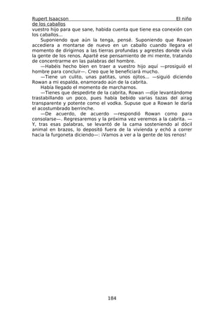 Rupert Isaacson                                                El niño
de los caballos
vuestro hijo para que sane, habida cuenta que tiene esa conexión con
los caballos...
    Suponiendo que aún la tenga, pensé. Suponiendo que Rowan
accediera a montarse de nuevo en un caballo cuando llegara el
momento de dirigirnos a las tierras profundas y agrestes donde vivía
la gente de los renos. Aparté ese pensamiento de mi mente, tratando
de concentrarme en las palabras del hombre.
    —Habéis hecho bien en traer a vuestro hijo aquí —prosiguió el
hombre para concluir—. Creo que le beneficiará mucho.
    —Tiene un culito, unas patitas, unos ojitos... —siguió diciendo
Rowan a mi espalda, enamorado aún de la cabrita.
    Había llegado el momento de marcharnos.
    —Tienes que despedirte de la cabrita, Rowan —dije levantándome
trastabillando un poco, pues había bebido varias tazas del airag
transparente y potente como el vodka. Supuse que a Rowan le daría
el acostumbrado berrinche.
    —De acuerdo, de acuerdo —respondió Rowan como para
consolarse—. Regresaremos y la próxima vez veremos a la cabrita. —
Y, tras esas palabras, se levantó de la cama sosteniendo al dócil
animal en brazos, lo depositó fuera de la vivienda y echó a correr
hacia la furgoneta diciendo—: ¡Vamos a ver a la gente de los renos!




                                 184
 