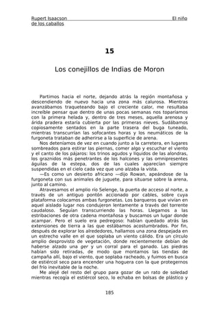 Rupert Isaacson                                                 El niño
de los caballos




                                 15

          Los conejillos de Indias de Moron



    Partimos hacia el norte, dejando atrás la región montañosa y
descendiendo de nuevo hacia una zona más calurosa. Mientras
avanzábamos traqueteando bajo el creciente calor, me resultaba
increíble pensar que dentro de unas pocas semanas nos toparíamos
con la primera helada y, dentro de tres meses, aquella arenosa y
árida pradera estaría cubierta por las primeras nieves. Sudábamos
copiosamente sentados en la parte trasera del buga tuneado,
mientras transcurrían las sofocantes horas y los neumáticos de la
furgoneta trataban de adherirse a la superficie de arena.
    Nos deteníamos de vez en cuando junto a la carretera, en lugares
sombreados para estirar las piernas, comer algo y escuchar el viento
y el canto de los pájaros: los trinos agudos y líquidos de las alondras,
los graznidos más penetrantes de los halcones y las omnipresentes
águilas de la estepa, dos de las cuales aparecían siempre
suspendidas en el cielo cada vez que uno alzaba la vista.
    —Es como un desierto africano —dijo Rowan, apeándose de la
furgoneta con sus animales de juguete, para situarse sobre la arena,
junto al camino.
    Atravesamos el amplio río Selenge, la puerta de acceso al norte, a
través de un antiguo pontón accionado por cables, sobre cuya
plataforma colocamos ambas furgonetas. Los barqueros que vivían en
aquel aislado lugar nos condujeron lentamente a través del torrente
caudaloso. Seguían transcurriendo las horas. Llegamos a las
estribaciones de otra cadena montañosa y buscamos un lugar donde
acampar. Pero el suelo era pedregoso: habían quedado atrás las
extensiones de tierra a las que estábamos acostumbrados. Por fin,
después de explorar los alrededores, hallamos una zona despejada en
un estrecho valle en el que soplaba un viento cálido. Era un círculo
amplio desprovisto de vegetación, donde recientemente debían de
haberse alzado una ger y un corral para el ganado. Las piedras
habían sido retiradas, de modo que montamos las tiendas de
campaña allí, bajo el viento, que soplaba racheado, y fuimos en busca
de estiércol seco para encender una hoguera con la que protegernos
del frío inevitable de la noche.
    Me alejé del resto del grupo para gozar de un rato de soledad
mientras recogía el estiércol seco, lo echaba en bolsas de plástico y


                                  185
 