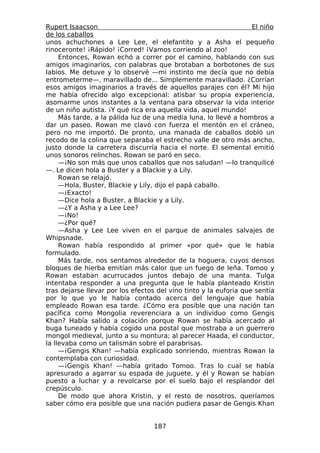 Rupert Isaacson                                                    El niño
de los caballos
unos achuchones a Lee Lee, el elefantito y a Asha el pequeño
rinoceronte! ¡Rápido! ¡Corred! ¡Vamos corriendo al zoo!
     Entonces, Rowan echó a correr por el camino, hablando con sus
amigos imaginarios, con palabras que brotaban a borbotones de sus
labios. Me detuve y lo observé —mi instinto me decía que no debía
entrometerme—, maravillado de... Simplemente maravillado. ¿Corrían
esos amigos imaginarios a través de aquellos parajes con él? Mi hijo
me había ofrecido algo excepcional: atisbar su propia experiencia,
asomarme unos instantes a la ventana para observar la vida interior
de un niño autista. ¡Y qué rica era aquella vida, aquel mundo!
     Más tarde, a la pálida luz de una media luna, lo llevé a hombros a
dar un paseo. Rowan me clavó con fuerza el mentón en el cráneo,
pero no me importó. De pronto, una manada de caballos dobló un
recodo de la colina que separaba el estrecho valle de otro más ancho,
justo donde la carretera discurría hacia el norte. El semental emitió
unos sonoros relinchos. Rowan se paró en seco.
     —¡No son más que unos caballos que nos saludan! —lo tranquilicé
—. Le dicen hola a Buster y a Blackie y a Lily.
     Rowan se relajó.
     —Hola, Buster, Blackie y Lily, dijo el papá caballo.
     —¡Exacto!
     —Dice hola a Buster, a Blackie y a Lily.
     —¿Y a Asha y a Lee Lee?
     —¡No!
     —¿Por qué?
     —Asha y Lee Lee viven en el parque de animales salvajes de
Whipsnade.
     Rowan había respondido al primer «por qué» que le había
formulado.
     Más tarde, nos sentamos alrededor de la hoguera, cuyos densos
bloques de hierba emitían más calor que un fuego de leña. Tomoo y
Rowan estaban acurrucados juntos debajo de una manta. Tulga
intentaba responder a una pregunta que le había planteado Kristin
tras dejarse llevar por los efectos del vino tinto y la euforia que sentía
por lo que yo le había contado acerca del lenguaje que había
empleado Rowan esa tarde. ¿Cómo era posible que una nación tan
pacífica como Mongolia reverenciara a un individuo como Gengis
Khan? Había salido a colación porque Rowan se había acercado al
buga tuneado y había cogido una postal que mostraba a un guerrero
mongol medieval, junto a su montura; al parecer Haada, el conductor,
la llevaba como un talismán sobre el parabrisas.
     —¡Gengis Khan! —había explicado sonriendo, mientras Rowan la
contemplaba con curiosidad.
     —¡Gengis Khan! —había gritado Tomoo. Tras lo cual se había
apresurado a agarrar su espada de juguete, y él y Rowan se habían
puesto a luchar y a revolcarse por el suelo bajo el resplandor del
crepúsculo.
     De modo que ahora Kristin, y el resto de nosotros, queríamos
saber cómo era posible que una nación pudiera pasar de Gengis Khan


                                   187
 