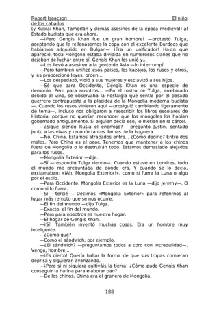 Rupert Isaacson                                                El niño
de los caballos
(y Kublai Khan, Tamerlán y demás asesinos de la época medieval) al
Estado budista que era ahora.
    —¡Pero Gengis Khan fue un gran hombre! —protestó Tulga,
aceptando que le rellenásemos la copa con el excelente Burdeos que
habíamos adquirido en Bulgan— ¡Era un unificador! Hasta que
apareció, toda Mongolia estaba dividida en numerosos clanes que no
dejaban de luchar entre sí. Gengis Khan los unió y...
    —Los llevó a asesinar a la gente de Asia —lo interrumpí.
    —Pero también unificó esos países, los kazajos, los rusos y otros,
y les proporcionó leyes, orden...
    —Los despedazó, violó a sus mujeres y esclavizó a sus hijos.
    —Sé que para Occidente, Gengis Khan es una especie de
demonio. Pero para nosotros... —En el rostro de Tulga, arrebolado
debido al vino, se observaba la nostalgia que sentía por el pasado
guerrero contrapuesta a la placidez de la Mongolia moderna budista
—. Cuando los rusos vinieron aquí —prosiguió cambiando ligeramente
de tema—, incluso nos obligaron a reescribir los libros escolares de
Historia, porque no querían reconocer que los mongoles los habían
gobernado antiguamente. Si alguien decía eso, lo metían en la cárcel.
    —¿Sigue siendo Rusia el enemigo? —preguntó Justin, sentado
junto a las vivas y reconfortantes llamas de la hoguera.
    —No, China. Estamos atrapados entre... ¿Cómo decirlo? Entre dos
males. Pero China es el peor. Tenemos que mantener a los chinos
fuera de Mongolia o lo destruirán todo. Estamos demasiado alejados
para los rusos.
    —Mongolia Exterior —dije.
    —Sí —respondió Tulga riendo—. Cuando estuve en Londres, todo
el mundo me preguntaba de dónde era. Y cuando se lo decía,
exclamaban: «¡Ah, Mongolia Exterior!», como si fuera la Luna o algo
por el estilo.
    —Para Occidente, Mongolia Exterior es la Luna —dijo Jeremy—. O
como si lo fuera.
    —Sí —tercié—. Decimos «Mongolia Exterior» para referirnos al
lugar más remoto que se nos ocurre.
    —El fin del mundo —dijo Tulga.
    —Exacto, el fin del mundo.
    —Pero para nosotros es nuestro hogar.
    —El hogar de Gengis Khan.
    —¡Sí! También inventó muchas cosas. Era un hombre muy
inteligente.
    —¿Cómo qué?
    —Como el sándwich, por ejemplo.
    —¿El sándwich? —preguntamos todos a coro con incredulidad—.
Venga, hombre...
    —¡Es cierto! Quería hallar la forma de que sus tropas comieran
deprisa y siguieran avanzando.
    —¡Pero si ni siquiera cultiváis la tierra! ¿Cómo pudo Gengis Khan
conseguir la harina para elaborar pan?
    —De los chinos. China era el granero de Mongolia.


                                 188
 