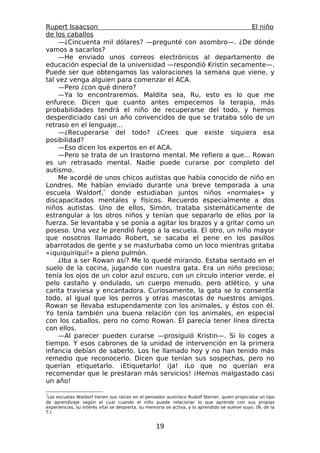 Rupert Isaacson                                                   El niño
de los caballos
    —¿Cincuenta mil dólares? —pregunté con asombro—. ¿De dónde
vamos a sacarlos?
    —He enviado unos correos electrónicos al departamento de
educación especial de la universidad —respondió Kristin secamente—.
Puede ser que obtengamos las valoraciones la semana que viene, y
tal vez venga alguien para comenzar el ACA.
    —Pero ¿con qué dinero?
    —Ya lo encontraremos. Maldita sea, Ru, esto es lo que me
enfurece. Dicen que cuanto antes empecemos la terapia, más
probabilidades tendrá el niño de recuperarse del todo, y hemos
desperdiciado casi un año convencidos de que se trataba sólo de un
retraso en el lenguaje...
    —¿Recuperarse del todo? ¿Crees que existe siquiera esa
posibilidad?
    —Eso dicen los expertos en el ACA.
    —Pero se trata de un trastorno mental. Me refiero a que... Rowan
es un retrasado mental. Nadie puede curarse por completo del
autismo.
    Me acordé de unos chicos autistas que había conocido de niño en
Londres. Me habían enviado durante una breve temporada a una
escuela Waldorf,* donde estudiaban juntos niños «normales» y
discapacitados mentales y físicos. Recuerdo especialmente a dos
niños autistas. Uno de ellos, Simón, trataba sistemáticamente de
estrangular a los otros niños y tenían que separarlo de ellos por la
fuerza. Se levantaba y se ponía a agitar los brazos y a gritar como un
poseso. Una vez le prendió fuego a la escuela. El otro, un niño mayor
que nosotros llamado Robert, se sacaba el pene en los pasillos
abarrotados de gente y se masturbaba como un loco mientras gritaba
«¡quiquiriquí!» a pleno pulmón.
    ¿Iba a ser Rowan así? Me lo quedé mirando. Estaba sentado en el
suelo de la cocina, jugando con nuestra gata. Era un niño precioso;
tenía los ojos de un color azul oscuro, con un círculo interior verde, el
pelo castaño y ondulado, un cuerpo menudo, pero atlético, y una
carita traviesa y encantadora. Curiosamente, la gata se lo consentía
todo, al igual que los perros y otras mascotas de nuestros amigos.
Rowan se llevaba estupendamente con los animales, y éstos con él.
Yo tenía también una buena relación con los animales, en especial
con los caballos, pero no como Rowan. Él parecía tener línea directa
con ellos.
    —Al parecer pueden curarse —prosiguió Kristin—. Si lo coges a
tiempo. Y esos cabrones de la unidad de intervención en la primera
infancia debían de saberlo. Los he llamado hoy y no han tenido más
remedio que reconocerlo. Dicen que tenían sus sospechas, pero no
querían etiquetarlo. ¡Etiquetarlo! ¡Ja! ¡Lo que no querían era
recomendar que le prestaran más servicios! ¡Hemos malgastado casi
un año!

*
 Las escuelas Waldorf tienen sus raíces en el pensador austríaco Rudolf Steiner, quien propiciaba un tipo
de aprendizaje según el cual cuando el niño puede relacionar lo que aprende con sus propias
experiencias, su interés vital se despierta, su memoria se activa, y lo aprendido se vuelve suyo. (N. de la
T.)


                                                   19
 