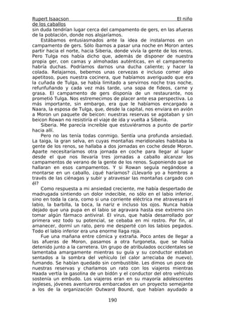 Rupert Isaacson                                                  El niño
de los caballos
sin duda tendrían lugar cerca del campamento de gers, en las afueras
de la población, donde nos alojaríamos.
    Estábamos entusiasmados ante la idea de instalarnos en un
campamento de gers. Sólo íbamos a pasar una noche en Moron antes
partir hacia el norte, hacia Siberia, donde vivía la gente de los renos.
Pero Tulga nos había dicho que, además de disponer de nuestra
propia ger, con camas y almohadas auténticas, en el campamento
habría duchas. Podríamos darnos una ducha caliente; y hacer la
colada. Relajarnos, bebemos unas cervezas e incluso comer algo
apetitoso, pues nuestra cocinera, que habíamos averiguado que era
la cuñada de Tulga, se había limitado a servirnos noche tras noche,
refunfuñando y cada vez más tarde, una sopa de fideos, carne y
grasa. El campamento de gers disponía de un restaurante, nos
prometió Tulga. Nos estremecimos de placer ante esa perspectiva. Lo
más importante, sin embargo, era que le habíamos encargado a
Naara, la esposa de Tulga, que, desde la capital, nos enviara en avión
a Moron un paquete de beicon: nuestras reservas se agotaban y sin
beicon Rowan no resistiría el viaje de ida y vuelta a Siberia.
    Siberia. Me parecía increíble que estuviéramos a punto de partir
hacia allí.
    Pero no las tenía todas conmigo. Sentía una profunda ansiedad.
La taiga, la gran selva, en cuyas montañas meridionales habitaba la
gente de los renos, se hallaba a dos jornadas en coche desde Moron.
Aparte necesitaríamos otra jornada en coche para llegar al lugar
desde el que nos llevaría tres jornadas a caballo alcanzar los
campamentos de verano de la gente de los renos. Suponiendo que se
hallaran en esos campamentos. Y si Rowan seguía negándose a
montarse en un caballo, ¿qué haríamos? ¿Llevarlo yo a hombros a
través de las ciénagas y subir y atravesar las montañas cargado con
él?
    Como respuesta a mi ansiedad creciente, me había despertado de
madrugada sintiendo un dolor indecible, no sólo en el labio inferior,
sino en toda la cara, como si una corriente eléctrica me atravesara el
labio, la barbilla, la boca, la nariz e incluso los ojos. Nunca había
dejado que una pupa en el labio se agravara hasta ese extremo sin
tomar algún fármaco antiviral. El virus, que había desarrollado por
primera vez todo su potencial, se cebaba en mi rostro. Por fin, al
amanecer, dormí un rato, pero me desperté con los labios pegados.
Todo el labio inferior era una enorme llaga roja.
    Fue una mañana entre cómica y extraña. Poco antes de llegar a
las afueras de Moron, pasamos a otra furgoneta, que se había
detenido junto a la carretera. Un grupo de atribulados occidentales se
lamentaba amargamente mientras su guía y su conductor estaban
sentados a la sombra del vehículo (el calor arreciaba de nuevo),
fumando. Se habían quedado sin combustible. Les dimos un poco de
nuestras reservas y charlamos un rato con los viajeros mientras
Haada vertía la gasolina de un bidón y el conductor del otro vehículo
sostenía un embudo. Los viajeros eran en su mayoría adolescentes
ingleses, jóvenes aventureros embarcados en un proyecto semejante
a los de la organización Outward Bound, que habían ayudado a

                                  190
 