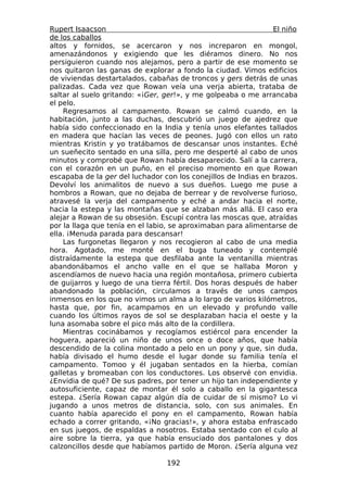 Rupert Isaacson                                                 El niño
de los caballos
altos y fornidos, se acercaron y nos increparon en mongol,
amenazándonos y exigiendo que les diéramos dinero. No nos
persiguieron cuando nos alejamos, pero a partir de ese momento se
nos quitaron las ganas de explorar a fondo la ciudad. Vimos edificios
de viviendas destartalados, cabañas de troncos y gers detrás de unas
palizadas. Cada vez que Rowan veía una verja abierta, trataba de
saltar al suelo gritando: «¡Ger, ger!», y me golpeaba o me arrancaba
el pelo.
    Regresamos al campamento. Rowan se calmó cuando, en la
habitación, junto a las duchas, descubrió un juego de ajedrez que
había sido confeccionado en la India y tenía unos elefantes tallados
en madera que hacían las veces de peones. Jugó con ellos un rato
mientras Kristin y yo tratábamos de descansar unos instantes. Eché
un sueñecito sentado en una silla, pero me desperté al cabo de unos
minutos y comprobé que Rowan había desaparecido. Salí a la carrera,
con el corazón en un puño, en el preciso momento en que Rowan
escapaba de la ger del luchador con los conejillos de Indias en brazos.
Devolví los animalitos de nuevo a sus dueños. Luego me puse a
hombros a Rowan, que no dejaba de berrear y de revolverse furioso,
atravesé la verja del campamento y eché a andar hacia el norte,
hacia la estepa y las montañas que se alzaban más allá. El caso era
alejar a Rowan de su obsesión. Escupí contra las moscas que, atraídas
por la llaga que tenía en el labio, se aproximaban para alimentarse de
ella. ¡Menuda parada para descansar!
    Las furgonetas llegaron y nos recogieron al cabo de una media
hora. Agotado, me monté en el buga tuneado y contemplé
distraídamente la estepa que desfilaba ante la ventanilla mientras
abandonábamos el ancho valle en el que se hallaba Moron y
ascendíamos de nuevo hacia una región montañosa, primero cubierta
de guijarros y luego de una tierra fértil. Dos horas después de haber
abandonado la población, circulamos a través de unos campos
inmensos en los que no vimos un alma a lo largo de varios kilómetros,
hasta que, por fin, acampamos en un elevado y profundo valle
cuando los últimos rayos de sol se desplazaban hacia el oeste y la
luna asomaba sobre el pico más alto de la cordillera.
    Mientras cocinábamos y recogíamos estiércol para encender la
hoguera, apareció un niño de unos once o doce años, que había
descendido de la colina montado a pelo en un pony y que, sin duda,
había divisado el humo desde el lugar donde su familia tenía el
campamento. Tomoo y él jugaban sentados en la hierba, comían
galletas y bromeaban con los conductores. Los observé con envidia.
¿Envidia de qué? De sus padres, por tener un hijo tan independiente y
autosuficiente, capaz de montar él solo a caballo en la gigantesca
estepa. ¿Sería Rowan capaz algún día de cuidar de sí mismo? Lo vi
jugando a unos metros de distancia, solo, con sus animales. En
cuanto había aparecido el pony en el campamento, Rowan había
echado a correr gritando, «¡No gracias!», y ahora estaba enfrascado
en sus juegos, de espaldas a nosotros. Estaba sentado con el culo al
aire sobre la tierra, ya que había ensuciado dos pantalones y dos
calzoncillos desde que habíamos partido de Moron. ¿Sería alguna vez

                                 192
 
