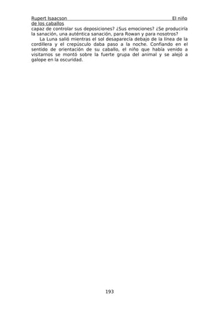 Rupert Isaacson                                                 El niño
de los caballos
capaz de controlar sus deposiciones? ¿Sus emociones? ¿Se produciría
la sanación, una auténtica sanación, para Rowan y para nosotros?
     La Luna salió mientras el sol desaparecía debajo de la línea de la
cordillera y el crepúsculo daba paso a la noche. Confiando en el
sentido de orientación de su caballo, el niño que había venido a
visitarnos se montó sobre la fuerte grupa del animal y se alejó a
galope en la oscuridad.




                                 193
 