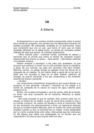 Rupert Isaacson                                                 El niño
de los caballos




                                 16

                             A Siberia



    Al despertarme vi una sombra siniestra proyectada sobre la pared
de la tienda de campaña, una sombra que me observaba mientras me
hallaba acostado. Me sobresalté, atrapado en un duermevela, hasta
que comprendí que era un yak, que lamía el rocío que se había
quedado adherido en el doble techo. La tienda de campaña estaba
rodeada de yaks que pacían. Oí a Rowan despertarse.
    —¡Mira cuántos yaks! —exclamó riendo, asomando la cabeza y
haciendo que el animal que lamía la tienda de campaña huyera
despavorido tras tirarse un pedo—. ¡Qué peste! —dijo Rowan saliendo
a la soleada mañana.
    Rowan empezó a perseguir a los yaks que quedaban, lo que
provocó que echaran a correr con la cola enhiesta hacia la cordillera;
a pesar de sus cuernos, los yaks son animales más bien tímidos.
Mientras corrían, su pelaje lanudo se agitaba como los flecos de la
chaqueta de un cowboy. Yo me habría reído a gusto de no ser por el
dolor que me causaba la llaga en el labio. Rowan, pletórico de
energía, se acercó corriendo a los dos conductores y los embistió,
alzando los brazos y gritando:
    —¡Arriba!
    Los conductores entendieron enseguida lo que quería Rowan y lo
arrojaron al aire gritando: «¡Arriba!», mientras yo me dirigía a la
tienda de campaña de la cocina en busca de agua caliente para
preparar el té.
    Kristin, con el pelo encrespado y cara de sueño, salió de la tienda.
Le ofrecí una taza humeante de té matutino. Mientras lo bebía,
comentó:
    —No suelo recordar lo que he soñado. Pero anoche soñé con mi
abuela, la madre de mi madre, la que se volvió loca cuando su hijo y
su marido murieron. Mi madre me llevaba a verla al manicomio. Ella
no nos reconocía; era desconcertante y triste. La ingresaron después
de que su marido hubiera fallecido, pero mi madre me contó que todo
empezó cuando su hijo, el hermano de mi madre, murió atropellado
por un coche cuando tenía ocho años. ¿Recuerdas que los chamanes
en UB dijeron que había una antepasada en mi familia que era
«perjudicial»? El caso es que anoche soñé con ella.



                                  195
 