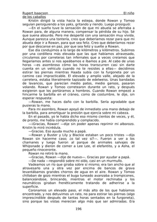Rupert Isaacson                                                 El niño
de los caballos
     Kristin dirigió la vista hacia la estepa, donde Rowan y Tomoo
seguían persiguiendo a los yaks, gritando y riendo. Luego prosiguió:
     —En el sueño tuve la sensación de que mi abuela se aferraba a
Rowan para, de alguna manera, compensar la pérdida de su hijo. Sé
que suena absurdo. Pero me desperté con una sensación muy vívida.
Aunque parezca una tontería, creo que deberíamos rezar para que mi
abuela deje ir a Rowan, para que sea feliz. Creo que deberíamos rezar
por que descanse en paz, por que sea feliz y suelte a Rowan.
     Ese día condujimos a lo largo de kilómetros y kilómetros. Subimos
por una cordillera más elevada que las que habíamos atravesado,
circulamos por carreteras tan infernales que a veces creíamos que
llegaríamos antes si nos apeábamos e íbamos a pie. Al cabo de unas
horas —es asombroso cómo las horas transcurren casi sin darte
cuenta en un vehículo cuando no te resistes a ellas— decidimos
estirar las piernas mientras Haada subía con la furgoneta por un
camino casi impracticable. El elevado y amplio valle, alejado de la
carretera, estaba literalmente tapizado de edelweiss. Unas bandadas
de lavancos, que parecían medio patos, medio gansos, pasaron
volando. Rowan y Tomoo corretearon durante un rato, y después
exigieron que los portáramos a hombros. Cuando Rowan empezó a
hincarme la barbilla en el cráneo, como de costumbre, le dije, sin
esperar respuesta:
     —Rowan, me haces daño con la barbilla. Sería agradable que
pusieras la mano.
     Para mi asombro, Rowan apoyó de inmediato una mano debajo de
la barbilla, para amortiguar la presión que ejercía sobre mi cabeza.
     En el pasado, yo le había dicho eso mismo cientos de veces, y él,
de pronto, me había comprendido y complacido.
     —¡Gracias, Rowan! —dije sin poder apenas reprimir mi alborozo.
Kristin lo miró incrédula.
     —Gracias. Eso ayuda mucho a papá.
     —Rowan y Buster y Lily y Blackie estaban un poco tristes —dijo
Rowan sin hacerme caso; ¿o tal vez sí?—. Fueron a ver a los
chamanes y luego fueron al parque de animales salvajes de
Whipsnade y dieron de comer a Lee Lee, el elefantito, y a Asha, el
pequeño rinoceronte.
     Rowan no retiró la mano.
     —Gracias, Rowan —dije de nuevo—. Gracias por ayudar a papá.
     —De nada —respondió sobre mi oído, casi en un murmullo.
     Vadeamos un río que giraba sobre sí mismo; era tan ancho que al
atravesarlo una y otra vez por encima de bancos de grava
levantábamos grandes chorros de agua en el aire. Rowan y Tomoo
chillaban de gozo mientras el buga tuneado avanzaba a trompicones,
balanceándose, brincando, mientras el motor rechinaba y los
neumáticos giraban frenéticamente tratando de adherirse a la
superficie.
     Coronamos un elevado paso, el más alto de los que habíamos
encontrado, y nos detuvimos un rato, no para estirar las piernas (algo
imprescindible después de tantas horas sentados en la furgoneta),
sino porque las vistas merecían algo más que ser admiradas. Era

                                 196
 