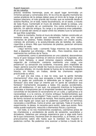 Rupert Isaacson                                                    El niño
de los caballos
preciso rendirles homenaje, pues en aquel lugar terminaba un
inmenso paisaje y comenzaba otro. En la cima de aquella montaña las
vastas praderas de la estepa daban paso al inicio de la taiga, el gran
bosque siberiano, el más grande del mundo, que se extiende desde el
océano Pacífico, en el este, hasta Escandinavia, en el oeste, a través
de toda Rusia. Contemplé el muro de árboles desde la estepa, una
pradera del tamaño de un continente. Era como enfrentarse a un
ejército. Un ejército antiguo. Su carga y su presencia eran palpables.
Al oír el sonido del viento al soplar entre los árboles tuve la sensación
de que Dios suspiraba.
    Sobre la montaña, frente al muro de árboles, habían construido un
inmenso ovoo, tan grande que comprendía no uno, sino varios
montones de piedras. Todos estaban decorados con chales azules,
cráneos de animales y la acostumbrada pila de botellas de vodka,
cigarrillos y dinero. Más que montones de piedras, parecían almiares
envueltos en seda.
    —Aquí termina todo —comentó Tulga mientras los conductores
iban a depositar sus ofrendas—. Más allá... Para nosotros, ésos son
realmente los confines de la Tierra.
    Lentamente, como si penetráramos en una catedral, descendimos
hacia el gran bosque mientras el silencio envolvía la furgoneta. ¿Era
una mera fantasía, o aquel inmenso espacio arbolado, aquella
negación de civilización, contenía realmente una carga, una
presencia? La sensación era evidente, irracional, pero imposible de
negar; parecía susurrar desde los huecos oscuros entre los frondosos
y vetustos árboles. Un mundo donde la fuerza de la naturaleza seguía
intacta, sin límites, sin trabas, donde los chamanes seguían
practicando su oficio.
    ¿Y qué era esa cosa, o esa no cosa, que la gente llamaba
chamanismo? ¿Esa cosa que escapaba a toda explicación racional,
que no podía ser justificada ni defendida por la lógica? ¿Era una
fantasía? ¿Era este viaje un intento por mi parte de satisfacer esa
fantasía? Ciertamente escapaba a todas mis pautas occidentales,
pero allí estábamos. ¿Y por qué, me pregunté mientras la furgoneta
avanzaba a trompicones por el empinado sendero del bosque, hemos
convertido en Occidente el racionalismo en un culto, y aplicamos a la
racionalidad, o a la ciencia, el mismo enfoque fundamentalista que
antes aplicábamos a la religión? Todo cuanto no pueda ser explicado
de forma racional es tachado de herejía. Pero buena parte de nuestra
vida está regida por cosas que no podemos cuantificar en términos
racionales o científicos. Como el amor, por ejemplo. Todo el mundo lo
experimenta, lo desea, lo necesita para existir, sabe que existe. Pero
nadie puede explicarlo, reducirlo a elementos físicos y químicos.
    Con todo, si no nos mostráramos escépticos, caeríamos presa de
los charlatanes y vendedores de aceite de serpiente, sacerdotes y
dictadores. Sabemos por amarga experiencia que si algo está fuera
de lo que conocemos, hacemos bien en desconfiar, o, al menos, en no
pronunciarnos sobre ello hasta que la realidad nos muestre si
podemos confiar. No podemos sino avanzar a tientas a través de la


                                  197
 