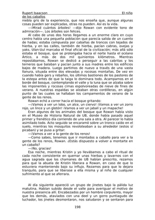 Rupert Isaacson                                                  El niño
de los caballos
niebla gris de la experiencia, que nos enseña que, aunque algunas
cosas pueden ser explicadas, otras no pueden. Así es la vida.
    —¡Mirad cuántos árboles! —dijo Rowan con evidente tono de
admiración—. Los árboles son felices.
    Al cabo de unas dos horas llegamos a un enorme claro en cuyo
centro había una pequeña población que parecía salida de un cuento
de hadas; estaba compuesta por cabañas de troncos con tejados de
hierba, y en las calles, también de hierba, pacían cabras, ovejas y
yaks. Ulan-Uul marcaba el final oficial de la civilización; más allá sólo
estaba el bosque, que se prolongaba hacia el norte hasta el océano
Ártico, a más de dos mil quinientos kilómetros. Mientras
repostábamos, Rowan se dedicó a perseguir a las cabritas y los
terneros que balaban y pacían junto a sus madres entre los edificios
bajos de madera. Luego partimos de nuevo a través de una vasta
llanura, situada entre dos elevadas y rocosas montañas. De vez en
cuando había gers y rebaños, los últimos bastiones de los pastores de
la estepa antes de que la taiga lo dominara todo. Acampamos en el
borde del bosque, contemplando el valle y la luna que se alzaba sobre
las imponentes y rocosas cimas espolvoreadas de nieve de fines de
verano. A nuestras espaldas se alzaban otras cordilleras, en algún
punto de las cuales se hallaban los campamentos de verano de la
gente de los renos.
    Rowan echó a correr hacia el bosque gritando:
    —¡Vamos a ver un lobo, un alce, un ciervo! ¡Vamos a ver un zorro
rojo, un lince y un glotón! ¡Vamos a ver un jabalí y un mapache!
    Eran algunos de los animales del bosque que Rowan había visto
en el Museo de Historia Natural de UB, donde había pasado aquel
primer y frenético día corriendo de una sala a otra. Al parecer lo había
asimilado todo. Acto seguido se encaramó sobre un tronco caído en el
suelo, mientras los mosquitos revoloteaban a su alrededor (estos sí
picaban) y se puso a gritar:
    —¡Vamos a ver a la gente de los renos!
    —Como sabes, tenemos que ir montados a caballo para ver a la
gente de los renos, Rowan. ¿Estás dispuesto a volver a montarte en
un caballo?
    —¡No, gracias!
    Esa noche, mientras Kristin y yo llevábamos a cabo el ritual de
cada noche consistente en quemar unas hierbas y lavarnos con el
agua sagrada que los chamanes de UB habían prescrito, rezamos
para que la abuela de Kristin liberara a Rowan, en caso de que lo
estuviera manteniendo bajo su influjo. Rezamos para que lo dejara
tranquilo, para que se liberase a ella misma y al niño de cualquier
sufrimiento al que se aferrara.


    Al día siguiente apareció un grupo de jinetes bajo la pálida luz
matutina. Habían subido desde el valle para averiguar el motivo de
nuestra presencia allí. Encabezados por un hombre corpulento, mayor
que los demás, ataviados con una deel y un gorro puntiagudo de
luchador, los jinetes desmontaron, nos saludaron y se sentaron para

                                  198
 