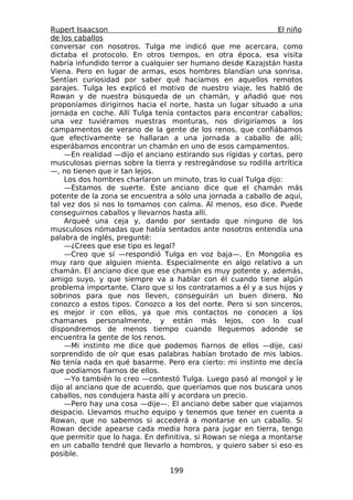 Rupert Isaacson                                                El niño
de los caballos
conversar con nosotros. Tulga me indicó que me acercara, como
dictaba el protocolo. En otros tiempos, en otra época, esa visita
habría infundido terror a cualquier ser humano desde Kazajstán hasta
Viena. Pero en lugar de armas, esos hombres blandían una sonrisa.
Sentían curiosidad por saber qué hacíamos en aquellos remotos
parajes. Tulga les explicó el motivo de nuestro viaje, les habló de
Rowan y de nuestra búsqueda de un chamán, y añadió que nos
proponíamos dirigirnos hacia el norte, hasta un lugar situado a una
jornada en coche. Allí Tulga tenía contactos para encontrar caballos;
una vez tuviéramos nuestras monturas, nos dirigiríamos a los
campamentos de verano de la gente de los renos, que confiábamos
que efectivamente se hallaran a una jornada a caballo de allí;
esperábamos encontrar un chamán en uno de esos campamentos.
    —En realidad —dijo el anciano estirando sus rígidas y cortas, pero
musculosas piernas sobre la tierra y restregándose su rodilla artrítica
—, no tienen que ir tan lejos.
    Los dos hombres charlaron un minuto, tras lo cual Tulga dijo:
    —Estamos de suerte. Este anciano dice que el chamán más
potente de la zona se encuentra a sólo una jornada a caballo de aquí,
tal vez dos si nos lo tomamos con calma. Al menos, eso dice. Puede
conseguirnos caballos y llevarnos hasta allí.
    Arqueé una ceja y, dando por sentado que ninguno de los
musculosos nómadas que había sentados ante nosotros entendía una
palabra de inglés, pregunté:
    —¿Crees que ese tipo es legal?
    —Creo que sí —respondió Tulga en voz baja—. En Mongolia es
muy raro que alguien mienta. Especialmente en algo relativo a un
chamán. El anciano dice que ese chamán es muy potente y, además,
amigo suyo, y que siempre va a hablar con él cuando tiene algún
problema importante. Claro que si los contratamos a él y a sus hijos y
sobrinos para que nos lleven, conseguirán un buen dinero. No
conozco a estos tipos. Conozco a los del norte. Pero si son sinceros,
es mejor ir con ellos, ya que mis contactos no conocen a los
chamanes personalmente, y están más lejos, con lo cual
dispondremos de menos tiempo cuando lleguemos adonde se
encuentra la gente de los renos.
    —Mi instinto me dice que podemos fiarnos de ellos —dije, casi
sorprendido de oír que esas palabras habían brotado de mis labios.
No tenía nada en qué basarme. Pero era cierto: mi instinto me decía
que podíamos fiarnos de ellos.
    —Yo también lo creo —contestó Tulga. Luego pasó al mongol y le
dijo al anciano que de acuerdo, que queríamos que nos buscara unos
caballos, nos condujera hasta allí y acordara un precio.
    —Pero hay una cosa —dije—. El anciano debe saber que viajamos
despacio. Llevamos mucho equipo y tenemos que tener en cuenta a
Rowan, que no sabemos si accederá a montarse en un caballo. Si
Rowan decide apearse cada media hora para jugar en tierra, tengo
que permitir que lo haga. En definitiva, si Rowan se niega a montarse
en un caballo tendré que llevarlo a hombros, y quiero saber si eso es
posible.

                                 199
 