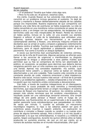 Rupert Isaacson                                                   El niño
de los caballos
    —¿Y el pediatra? Tendría que haber visto algo raro.
    —Pero no ha sido así. Al parecer, estamos solos.
    Era cierto. Cuando Rowan se fue volviendo más disfuncional, se
convirtió en un problema incluso ganarnos el sustento. Yo dejé de
montar y mantenía a Rowan deliberadamente alejado de los caballos
porque era imprevisible. Nuestra esperanza de que compartiría con
nosotros una vida llena de aventuras se había evaporado. La vida se
había convertido en una monótona rutina consistente en pasar de una
terapia a otra, y en bregar con las aseguradoras, los terapeutas y los
berrinches cada vez más inexplicables de Rowan. Perdía los nervios
en todas partes, incluso en la calle; en una ocasión sus alaridos
llegaron a sofocar el ruido de la taladradora que utilizaban unos
operarios, quienes dejaron sus herramientas y se quedaron
contemplando atónitos a Rowan, una diminuta máquina emisora de
decibelios que se arrojó al suelo y empezó a golpearse violentamente
la cabeza contra el asfalto. Tuvimos que sujetarlo para evitar que se
lastimara, pero él siguió agitándose y pataleando sobre el duro
pavimento. Fue como si tuviera un ataque epiléptico.
    A veces sus berrinches iban acompañados de violentos vómitos,
como los de la niña de El exorcista. Algunas personas se ofrecían para
llamar a los servicios de urgencias o manifestaban su disgusto
chasqueando la lengua y observando a esos padres inútiles que
permitían que su hijo se comportara de forma tan abominable en
público; en ocasiones, se paraban para decirnos que debería darnos
vergüenza permitir que un niño montara ese número en la calle o en
una tienda. Apenas nos consolaba espetarles: «Es autista, ¿qué
justificación tiene usted?», y observar cómo se batían en retirada
abochornados y con aire culpable. Toda nuestra vida consistía en ese
constante aluvión de ruido, violencia emocional y total impotencia.
Nuestra vida social, incluso nuestra vida sexual —al final de la jornada
Kristin y yo estábamos agotados—, estaba empezando a irse al traste.
La pasión que nos mantenía unidos comenzaba a desvanecerse.
    Con todo, a través de nuestras indagaciones en el ciberespacio,
descubrimos la causa probable de esos extraños y tremebundos
berrinches, que seguramente tenían un origen neurológico: el sistema
nervioso de Rowan era hiperactivo. Al parecer, los cerebros autistas
poseen más células nerviosas que los cerebros «neurotípicos». El
resultado puede ser una sobrecarga sensorial extrema. Una simple
ráfaga de aire podía abrasar a Rowan como el fuego de un
lanzallamas. Los fluorescentes de un supermercado o de la guardería
podían parecerle luces estroboscópicas que parpadeaban un millón
de veces por minuto. Y, cuando se activaba un mecanismo
neurológico negativo, la ropa o las sábanas podían ser para él
auténticos pesos muertos o napalm ardiente. La explicación no
contribuía a consolar a Rowan cuando su cerebro y su cuerpo eran
presa de alguna tormenta salvaje. Pero a Kristin y a mí nos ayudó a
comprender a lo que nos enfrentábamos. A nosotros y a millones de
padres. Según averiguamos, durante los quince últimos años se había
producido un aumento enorme, de casi un mil por ciento, en el
número de autistas nacidos en el mundo industrializado. ¿Por qué?

                                   20
 