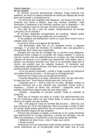 Rupert Isaacson                                                     El niño
de los caballos
    El anciano escuchó atentamente mientras Tulga traducía mis
palabras, se rascó la cabeza metiendo los dedos por debajo del airoso
gorro de luchador y contestó por fin:
    —Si tenemos que cabalgar más despacio, nos llevará tres días. Si
tenemos que llevar a Rowan, aquí hay muchos hombros —dijo
sonriendo y señalando a los hombres jóvenes que lo rodeaban—. Así
que en cualquier caso no creo que nos lleve mucho más tiempo.
    Tres días de ida y tres de vuelta. ¿Dispondríamos de tiempo
suficiente con el chamán?
    El anciano respondió encogiéndose de hombros. ¿Quién podía
predecir lo larga o breve que podía ser una sanación?
    ¿Y los peligros, los obstáculos? ¿Sería un viaje difícil tanto si era a
caballo como a pie?
    El anciano volvió a encogerse de hombros.
    —No demasiado. Sólo hay un río, bastante ancho. Y algunas
ciénagas. Y un paso de montaña. En realidad, dos, uno pequeño y
otro grande. Pero nada muy complicado.
    Excepto que una de las ciénagas era un terreno muy peligroso.
Debíamos tener cuidado en no perder allí ningún caballo. Y, como es
natural, cuanto más nos adentráramos en la taiga, con más animales
capaces de devorar a un caballo nos toparíamos, más lobos, osos y
demás. Los hombres llevarían fusil. Pero si se acercaban lobos por la
noche, era posible que los caballos huyeran. Si teníamos que
capturarlos, perderíamos tiempo. Con todo, en general, el viaje no era
excesivamente complicado.
    —A mí me parece imposible —confié a Tulga cuando me tradujo lo
que había dicho el anciano—. ¿Crees que lo conseguiremos?
    Entonces fue Tulga quien se encogió de hombros.
    —Cuando lleguemos a la taiga, estaremos solos. Sin los vehículos.
Si algo sale mal... Pero hemos venido para eso, ¿no es así?
    —Supongo que sí. —Fijé la vista en el suelo, dándole vueltas al
asunto mientras oía a los caballos que mascaban hierba junto a
nosotros—. ¿Cómo se llama ese chamán? —pregunté como de
pasada. Quizá fuera alguno sobre los que había leído.
    —Ghoste —respondió el anciano cuando Tulga le trasladó la
pregunta.
    Sentí que el corazón me daba un vuelco. Era efectivamente uno
de los chamanes sobre los que había leído. A menos que hubiera
otros en la región con ese nombre.
    —No —me aseguró Tulga en nombre del anciano—. Sólo hay uno
que se llama así. Es el más poderoso. Pero no accede a recibir a todo
el mundo. Nadie puede garantizar eso. El anciano dice que lo conoce,
y está bastante seguro de que aceptará.
    Primero dos jornadas a caballo, a través de un río; luego teníamos
que adentrarnos en la taiga siberiana, a través de ciénagas, una de
ellas muy peligrosa, y finalmente cruzar dos pasos de montaña.
    —Debemos de estar locos —dije a Tulga, que sonrió.
    —Quizá un poco.
    Avanzamos con las furgonetas hasta donde pudimos, a lo largo de
varios kilómetros por el accidentado suelo del valle, tras lo cual

                                   200
 