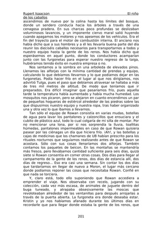 Rupert Isaacson                                                   El niño
de los caballos
ascendimos de nuevo por la colina hasta los límites del bosque,
donde un sendero conducía hacia los árboles a través de una
cenagosa pradera. En sus charcas poco profundas se deslizaban
voluminosos lavancos, y un imponente ciervo maral salió huyendo
cuando apagamos los motores y nos apeamos de los vehículos. Era el
fin del trayecto para el motor de combustión interna. El anciano nos
había dicho que a sus hombres y a él les llevaría buena parte del día
reunir los dieciséis caballos necesarios para transportarnos a todos y
nuestro equipo hasta la gente de los renos. Nos había dicho que
esperásemos en aquel punto, donde los conductores acamparían
junto con las furgonetas para esperar nuestro regreso de la taiga,
hubiéramos tenido éxito en nuestra empresa o no.
    Nos sentamos a la sombra en una arboleda de elevados pinos.
Llenamos las alforjas con la mínima cantidad de prendas y equipo,
calculando lo que debíamos llevarnos y lo que podíamos dejar en las
furgonetas. Podía hacer frío en el lugar al que nos dirigíamos, nos
advirtió Tulga, pues el paso que debíamos atravesar se hallaba a más
de tres mil metros de altitud. De modo que teníamos que ir
preparados. Era difícil imaginar que pasaríamos frío, pues aquella
tarde la temperatura había aumentado y había mucha humedad. Los
mosquitos nos picaron, pero se alejaron en cuanto encendimos un par
de pequeñas hogueras de estiércol alrededor de las piedras sobre las
que dispusimos nuestro equipo y nuestra ropa, tras haber organizado
una y otra vez lo que íbamos a llevarnos.
    Tan sólo el equipo de Rowan consistía en varias mudas, botellas
de agua para lavar los pantalones y calzoncillos que ensuciara y el
cubito de plástico azul, todo lo cual colgaría de mi silla de montar. Por
no mencionar una lona, por si nos sorprendía la lluvia, toallitas
húmedas, pantalones impermeables en caso de que Rowan quisiera
pasear por las ciénagas un día que hiciera frío. ¡Ah!, y las botellas y
cajas de medicinas que los chamanes de UB habían prescrito para los
rituales nocturnos que seguíamos realizando antes de que Rowan se
acostara. Sólo con sus cosas llenaríamos dos alforjas. También
contamos los paquetes de beicon. En las montañas se mantendría
más fresco, pero llevábamos cantidad suficiente para seis días, quizá
siete si Rowan consentía en comer otras cosas. Dos días para llegar al
campamento de la gente de los renos, dos días de estancia allí, dos
días de regreso... Eso era casi una semana. Sin contar los dos días
que tardaríamos en llegar de nuevo a Moron, el lugar más cercano
donde podíamos reponer las cosas que necesitaba Rowan. Confié en
que nada se torciera.
    Y, claro está, todo ello suponiendo que Rowan accediera a
emprender el viaje. Nos observaba con recelo, jugando con su
colección, cada vez más escasa, de animales de juguete dentro del
buga tuneado, y atrapaba obsesivamente las moscas que
revoloteaban alrededor de las ventanillas para después arrojarlas a
través de la puerta abierta. La furgoneta era donde deseaba estar.
Kristin y yo nos habíamos afanado durante los últimos días en
recordarle que para llegar donde estaba la gente de los renos, que


                                  201
 