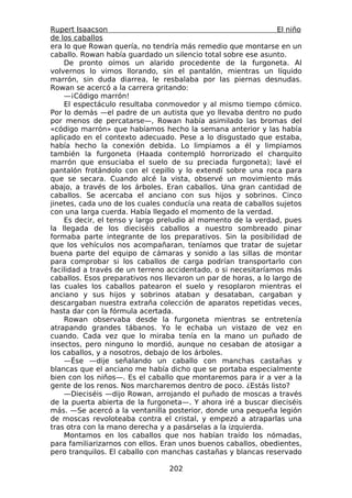 Rupert Isaacson                                                  El niño
de los caballos
era lo que Rowan quería, no tendría más remedio que montarse en un
caballo. Rowan había guardado un silencio total sobre ese asunto.
    De pronto oímos un alarido procedente de la furgoneta. Al
volvernos lo vimos llorando, sin el pantalón, mientras un líquido
marrón, sin duda diarrea, le resbalaba por las piernas desnudas.
Rowan se acercó a la carrera gritando:
    —¡Código marrón!
    El espectáculo resultaba conmovedor y al mismo tiempo cómico.
Por lo demás —el padre de un autista que yo llevaba dentro no pudo
por menos de percatarse—, Rowan había asimilado las bromas del
«código marrón» que habíamos hecho la semana anterior y las había
aplicado en el contexto adecuado. Pese a lo disgustado que estaba,
había hecho la conexión debida. Lo limpiamos a él y limpiamos
también la furgoneta (Haada contempló horrorizado el charquito
marrón que ensuciaba el suelo de su preciada furgoneta); lavé el
pantalón frotándolo con el cepillo y lo extendí sobre una roca para
que se secara. Cuando alcé la vista, observé un movimiento más
abajo, a través de los árboles. Eran caballos. Una gran cantidad de
caballos. Se acercaba el anciano con sus hijos y sobrinos. Cinco
jinetes, cada uno de los cuales conducía una reata de caballos sujetos
con una larga cuerda. Había llegado el momento de la verdad.
    Es decir, el tenso y largo preludio al momento de la verdad, pues
la llegada de los dieciséis caballos a nuestro sombreado pinar
formaba parte integrante de los preparativos. Sin la posibilidad de
que los vehículos nos acompañaran, teníamos que tratar de sujetar
buena parte del equipo de cámaras y sonido a las sillas de montar
para comprobar si los caballos de carga podrían transportarlo con
facilidad a través de un terreno accidentado, o si necesitaríamos más
caballos. Esos preparativos nos llevaron un par de horas, a lo largo de
las cuales los caballos patearon el suelo y resoplaron mientras el
anciano y sus hijos y sobrinos ataban y desataban, cargaban y
descargaban nuestra extraña colección de aparatos repetidas veces,
hasta dar con la fórmula acertada.
    Rowan observaba desde la furgoneta mientras se entretenía
atrapando grandes tábanos. Yo le echaba un vistazo de vez en
cuando. Cada vez que lo miraba tenía en la mano un puñado de
insectos, pero ninguno lo mordió, aunque no cesaban de atosigar a
los caballos, y a nosotros, debajo de los árboles.
    —Ése —dije señalando un caballo con manchas castañas y
blancas que el anciano me había dicho que se portaba especialmente
bien con los niños—. Es el caballo que montaremos para ir a ver a la
gente de los renos. Nos marcharemos dentro de poco. ¿Estás listo?
    —Dieciséis —dijo Rowan, arrojando el puñado de moscas a través
de la puerta abierta de la furgoneta—. Y ahora iré a buscar dieciséis
más. —Se acercó a la ventanilla posterior, donde una pequeña legión
de moscas revoloteaba contra el cristal, y empezó a atraparlas una
tras otra con la mano derecha y a pasárselas a la izquierda.
    Montamos en los caballos que nos habían traído los nómadas,
para familiarizarnos con ellos. Eran unos buenos caballos, obedientes,
pero tranquilos. El caballo con manchas castañas y blancas reservado

                                  202
 
