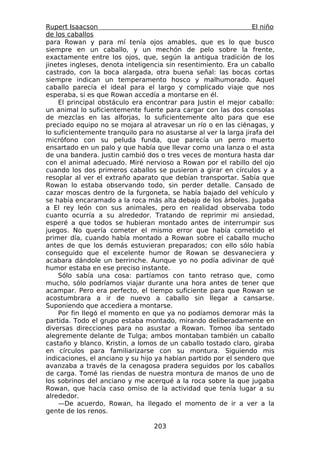 Rupert Isaacson                                                   El niño
de los caballos
para Rowan y para mí tenía ojos amables, que es lo que busco
siempre en un caballo, y un mechón de pelo sobre la frente,
exactamente entre los ojos, que, según la antigua tradición de los
jinetes ingleses, denota inteligencia sin resentimiento. Era un caballo
castrado, con la boca alargada, otra buena señal: las bocas cortas
siempre indican un temperamento hosco y malhumorado. Aquel
caballo parecía el ideal para el largo y complicado viaje que nos
esperaba, si es que Rowan accedía a montarse en él.
    El principal obstáculo era encontrar para Justin el mejor caballo:
un animal lo suficientemente fuerte para cargar con las dos consolas
de mezclas en las alforjas, lo suficientemente alto para que ese
preciado equipo no se mojara al atravesar un río o en las ciénagas, y
lo suficientemente tranquilo para no asustarse al ver la larga jirafa del
micrófono con su peluda funda, que parecía un perro muerto
ensartado en un palo y que había que llevar como una lanza o el asta
de una bandera. Justin cambió dos o tres veces de montura hasta dar
con el animal adecuado. Miré nervioso a Rowan por el rabillo del ojo
cuando los dos primeros caballos se pusieron a girar en círculos y a
resoplar al ver el extraño aparato que debían transportar. Sabía que
Rowan lo estaba observando todo, sin perder detalle. Cansado de
cazar moscas dentro de la furgoneta, se había bajado del vehículo y
se había encaramado a la roca más alta debajo de los árboles. Jugaba
a El rey león con sus animales, pero en realidad observaba todo
cuanto ocurría a su alrededor. Tratando de reprimir mi ansiedad,
esperé a que todos se hubieran montado antes de interrumpir sus
juegos. No quería cometer el mismo error que había cometido el
primer día, cuando había montado a Rowan sobre el caballo mucho
antes de que los demás estuvieran preparados; con ello sólo había
conseguido que el excelente humor de Rowan se desvaneciera y
acabara dándole un berrinche. Aunque yo no podía adivinar de qué
humor estaba en ese preciso instante.
    Sólo sabía una cosa: partíamos con tanto retraso que, como
mucho, sólo podríamos viajar durante una hora antes de tener que
acampar. Pero era perfecto, el tiempo suficiente para que Rowan se
acostumbrara a ir de nuevo a caballo sin llegar a cansarse.
Suponiendo que accediera a montarse.
    Por fin llegó el momento en que ya no podíamos demorar más la
partida. Todo el grupo estaba montado, mirando deliberadamente en
diversas direcciones para no asustar a Rowan. Tomoo iba sentado
alegremente delante de Tulga; ambos montaban también un caballo
castaño y blanco. Kristin, a lomos de un caballo tostado claro, giraba
en círculos para familiarizarse con su montura. Siguiendo mis
indicaciones, el anciano y su hijo ya habían partido por el sendero que
avanzaba a través de la cenagosa pradera seguidos por los caballos
de carga. Tomé las riendas de nuestra montura de manos de uno de
los sobrinos del anciano y me acerqué a la roca sobre la que jugaba
Rowan, que hacía caso omiso de la actividad que tenía lugar a su
alrededor.
    —De acuerdo, Rowan, ha llegado el momento de ir a ver a la
gente de los renos.

                                  203
 