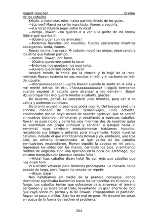 Rupert Isaacson                                                     El niño
de los caballos
     Kristin, a instancias mías, había partido detrás de los guías.
     —¿Lo ves? Mamá ya se ha marchado. Vamos a seguirla.
     —¡La roca! ¡Quiero jugar sobre la roca!
     —Venga, Rowan, ¿no quieres ir a ver a la gente de los renos?
Dijiste que querías ir.
     —¡Quiero jugar con los animales!
     —Podemos llevarlos con nosotros. Puedes sostenerlos mientras
cabalgamos. Anda, vamos.
     Rowan no me hizo caso. Mi caballo movió las orejas, observando a
los otros que habían partido.
     —Vamos, Rowan, por favor.
     —¡Quiero quedarme sobre la roca!
     —Entonces nos quedaremos aquí solos.
     —¡Quiero quedarme sobre la roca!
     Respiré hondo, lo tomé por la cintura y lo bajé de la roca,
mientras Rowan sostenía en sus manitas el león y el cachorro de león
de juguete.
     —¡Rocaaaaaaaaaaaa! —gritó Rowan cuando lo senté en la silla y
me monté detrás de él—. ¡Rocaaaaaaaaaaaa! —siguió berreando
cuando espoleé al caballo para alcanzar a los demás—. ¡Bajar!
¡Quiero bajarme! ¡No quiero montar a caballo, gracias!
     De acuerdo, pensé. Le concederé unos minutos, para ver si se
calma y podemos continuar.
     De pronto ocurrió lo peor que podía ocurrir. Del bosque salió una
enorme manada de caballos semisalvajes, unos ochenta,
encabezados por un bayo oscuro de aspecto agresivo, que se acercó
a nosotros trotando, relinchando y desafiando a nuestros caballos.
Rowan se puso rígido y cerró los ojos mientras dos de nuestros guías
se apartaban del grupo principal y echaban a galopar hacia el
semental, cuyo territorio probablemente habíamos invadido,
restallando sus látigos y gritando para ahuyentarlo. Todos nuestros
caballos, incluido el que montábamos Rowan y yo, emitieron, uno tras
otro, un relincho ensordecedor, al que varios de los caballos
semisalvajes respondieron. Rowan sepultó la cabeza en mi pecho,
tapándose los oídos con las manos, cerrando los ojos, y emitiendo
ruiditos de angustia. Con una opresión en la boca del estómago, dije
en tono tranquilizador (aunque sonaba falso):
     —¡Hola! ¡Los caballos dicen hola! No son más que caballos que
nos dicen hola.
     Vi a Kristin volverse para mirarnos preocupada. La manada había
pasado de largo, pero Rowan no cesaba de repetir:
     —¡Bajar, bajar!
     Nos hallábamos en medio de la pradera cenagosa, donde
desmontar significaba hundirnos hasta las pantorrillas en el moho y el
fango. Los caballos tenían que esforzarse para atravesar el terreno
pantanoso y se lanzaron al trote, levantando un gran chorro de lodo
que cayó sobre mi pierna y la de Rowan, empapándole el pantalón.
Rowan se puso a chillar. Esto iba de mal en peor. Me devané los sesos
en busca de la forma de resolver el problema.


                                   204
 