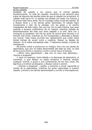 Rupert Isaacson                                                   El niño
de los caballos
tonelada de caballo y los cascos que el animal agitaba
frenéticamente. Yo rodé de costado, moviendo el pie derecho para
tratar de liberarlo del estribo antes de que el caballo me arrastrara. El
caballo rodó hacia mí. Le asesté una patada con todas mis fuerzas y
el animal rodó hacia atrás. Por fin conseguí soltar el pie del estribo. Oí
a Rowan llorar y a los demás gritar alarmados. El caballo logró
incorporarse y salir de la ciénaga, con las patas y el vientre
empapados de lodo negro. Dio una coz con la pata trasera, que pasó
volando a escasos centímetros de mi cabeza, mientras trataba de
desembarazarse del lodo que tenía pegado a la piel. Otra coz y
consiguió su propósito. Uno de los guías se acercó para llevarlo a un
terreno más firme, mientras yo me incorporaba y abrazaba a Rowan
con fuerza. Todo había ocurrido tan rápidamente que nadie había
tenido tiempo de acudir junto a nosotros. Rowan no dejaba de
sollozar. Yo lo había estropeado todo. Y habíamos estado a punto de
conseguirlo.
    De pronto volvió a producirse un milagro. Una cría casi adulta de
agachadiza, que aún no había desarrollado del todo las alas, se alzó
de los juncos frente a nosotros y echó a correr hacia el bosque.
    —¡Mira! ¡Una agachadiza! —dije con mi tono más optimista—.
¡Vamos a atraparla!
    Y, para mi sorpresa, fuera debido a la descarga de adrenalina, al
momento, a que Rowan no podía resistirse a intentar atrapar
cualquier animal, o quizá a una combinación de las tres cosas, las
lágrimas y el temor se disiparon, y Rowan volvió a sonreír.
    —¡Vamos a atraparla! —repitió, y echamos a correr siguiendo el
sonido de la agachadiza, mientras los guías capturaban a nuestro
caballo, y Kristin y los demás desmontaban y corrían a interceptarnos.




                                   206
 