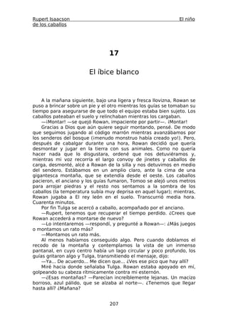 Rupert Isaacson                                                El niño
de los caballos




                                17

                        El íbice blanco



    A la mañana siguiente, bajo una ligera y fresca llovizna, Rowan se
puso a brincar sobre un pie y el otro mientras los guías se tomaban su
tiempo para asegurarse de que todo el equipo estaba bien sujeto. Los
caballos pateaban el suelo y relinchaban mientras los cargaban.
    —¡Montar! —se quejó Rowan, impaciente por partir—. ¡Montar!
    Gracias a Dios que aún quiere seguir montando, pensé. De modo
que seguimos jugando al código marrón mientras avanzábamos por
los senderos del bosque (¡menudo monstruo había creado yo!). Pero,
después de cabalgar durante una hora, Rowan decidió que quería
desmontar y jugar en la tierra con sus animales. Como no quería
hacer nada que lo disgustara, ordené que nos detuviéramos y,
mientras mi voz recorría el largo convoy de jinetes y caballos de
carga, desmonté, alcé a Rowan de la silla y nos detuvimos en medio
del sendero. Estábamos en un amplio claro, ante la cima de una
gigantesca montaña, que se extendía desde el oeste. Los caballos
pacieron, el anciano y los guías fumaron, Tomoo se alejó unos metros
para arrojar piedras y el resto nos sentamos a la sombra de los
caballos (la temperatura subía muy deprisa en aquel lugar); mientras,
Rowan jugaba a El rey león en el suelo. Transcurrió media hora.
Cuarenta minutos.
    Por fin Tulga se acercó a caballo, acompañado por el anciano.
    —Rupert, tenemos que recuperar el tiempo perdido. ¿Crees que
Rowan accederá a montarse de nuevo?
    —Lo intentaremos —respondí, y pregunté a Rowan—: ¿Más juegos
o montamos un rato más?
    —Montamos un rato más.
    Al menos habíamos conseguido algo. Pero cuando doblamos el
recodo de la montaña y contemplamos la vista de un inmenso
pantanal, en cuyo centro había un lago circular y poco profundo, los
guías gritaron algo y Tulga, transmitiendo el mensaje, dijo:
    —Ya... De acuerdo... Me dicen que... ¿Ves ese pico que hay allí?
    Miré hacia donde señalaba Tulga. Rowan estaba apoyado en mí,
golpeando su cabeza rítmicamente contra mi esternón.
    —¿Esas montañas? —Parecían increíblemente lejanas. Un macizo
borroso, azul pálido, que se alzaba al norte—. ¿Tenemos que llegar
hasta allí? ¿Mañana?


                                 207
 