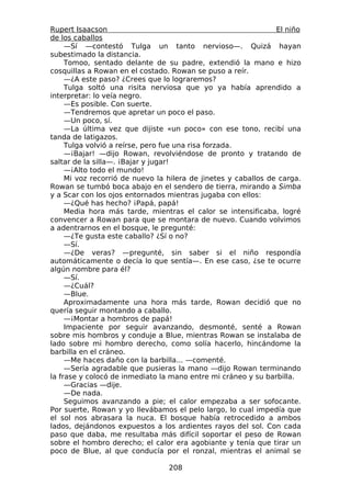Rupert Isaacson                                                 El niño
de los caballos
     —Sí —contestó Tulga un tanto nervioso—. Quizá hayan
subestimado la distancia.
     Tomoo, sentado delante de su padre, extendió la mano e hizo
cosquillas a Rowan en el costado. Rowan se puso a reír.
     —¿A este paso? ¿Crees que lo lograremos?
     Tulga soltó una risita nerviosa que yo ya había aprendido a
interpretar: lo veía negro.
     —Es posible. Con suerte.
     —Tendremos que apretar un poco el paso.
     —Un poco, sí.
     —La última vez que dijiste «un poco» con ese tono, recibí una
tanda de latigazos.
     Tulga volvió a reírse, pero fue una risa forzada.
     —¡Bajar! —dijo Rowan, revolviéndose de pronto y tratando de
saltar de la silla—. ¡Bajar y jugar!
     —¡Alto todo el mundo!
     Mi voz recorrió de nuevo la hilera de jinetes y caballos de carga.
Rowan se tumbó boca abajo en el sendero de tierra, mirando a Simba
y a Scar con los ojos entornados mientras jugaba con ellos:
     —¿Qué has hecho? ¡Papá, papá!
     Media hora más tarde, mientras el calor se intensificaba, logré
convencer a Rowan para que se montara de nuevo. Cuando volvimos
a adentrarnos en el bosque, le pregunté:
     —¿Te gusta este caballo? ¿Sí o no?
     —Sí.
     —¿De veras? —pregunté, sin saber si el niño respondía
automáticamente o decía lo que sentía—. En ese caso, ¿se te ocurre
algún nombre para él?
     —Sí.
     —¿Cuál?
     —Blue.
     Aproximadamente una hora más tarde, Rowan decidió que no
quería seguir montando a caballo.
     —¡Montar a hombros de papá!
     Impaciente por seguir avanzando, desmonté, senté a Rowan
sobre mis hombros y conduje a Blue, mientras Rowan se instalaba de
lado sobre mi hombro derecho, como solía hacerlo, hincándome la
barbilla en el cráneo.
     —Me haces daño con la barbilla... —comenté.
     —Sería agradable que pusieras la mano —dijo Rowan terminando
la frase y colocó de inmediato la mano entre mi cráneo y su barbilla.
     —Gracias —dije.
     —De nada.
     Seguimos avanzando a pie; el calor empezaba a ser sofocante.
Por suerte, Rowan y yo llevábamos el pelo largo, lo cual impedía que
el sol nos abrasara la nuca. El bosque había retrocedido a ambos
lados, dejándonos expuestos a los ardientes rayos del sol. Con cada
paso que daba, me resultaba más difícil soportar el peso de Rowan
sobre el hombro derecho; el calor era agobiante y tenía que tirar un
poco de Blue, al que conducía por el ronzal, mientras el animal se

                                 208
 