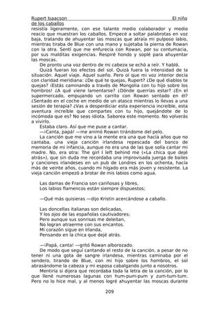Rupert Isaacson                                                 El niño
de los caballos
resistía ligeramente, con ese talante medio colaborador y medio
reacio que muestran los caballos. Empecé a soltar palabrotas en voz
baja, tratando de ahuyentar las moscas que atraía mi pulposo labio,
mientras tiraba de Blue con una mano y sujetaba la pierna de Rowan
con la otra. Sentí que me enfurecía con Rowan, por su contumacia,
por sus malditas exigencias. Respiré hondo y soplé para ahuyentar
las moscas.
    De pronto una voz dentro de mi cabeza se echó a reír. Y habló.
    Quizá fueran los efectos del sol. Quizá fuera la intensidad de la
situación. Aquel viaje. Aquel sueño. Pero oí que mi voz interior decía
con claridad meridiana: ¿De qué te quejas, Rupert? ¿De qué diablos te
quejas? ¡Estás caminando a través de Mongolia con tu hijo sobre los
hombros! ¿A qué viene lamentarse? ¿Dónde querrías estar? ¿En el
supermercado, empujando un carrito con Rowan sentado en él?
¿Sentado en el coche en medio de un atasco mientras lo llevas a una
sesión de terapia? ¿Vas a desperdiciar esta experiencia increíble, esta
aventura increíble que compartes con tu hijo, quejándote de lo
incómoda que es? No seas idiota. Saborea este momento. No volverás
a vivirlo.
    Estaba claro. Así que me puse a cantar.
    —¡Canta, papá! —me animó Rowan tirándome del pelo.
    La canción que me vino a la mente era una que hacía años que no
cantaba, una vieja canción irlandesa repescada del banco de
memoria de mi infancia, aunque no era una de las que solía cantar mi
madre. No, era otra: The girl I left behind me («La chica que dejé
atrás»), que sin duda me recordaba una improvisada juerga de bailes
y canciones irlandeses en un pub de Londres en los ochenta, hacía
más de veinte años, cuando mi hígado era más joven y resistente. La
vieja canción empezó a brotar de mis labios como agua.

   Las damas de Francia son cariñosas y libres,
   Los labios flamencos están siempre dispuestos;

   —Qué más quisieras —dijo Kristin acercándose a caballo.

   Las doncellas italianas son delicadas,
   Y los ojos de las españolas cautivadores;
   Pero aunque sus sonrisas me deleitan,
   No logran atraerme con sus encantos.
   Mi corazón sigue en Irlanda,
   Pensando en la chica que dejé atrás.

   —¡Papá, canta! —gritó Rowan alborozado.
   De modo que seguí cantando el resto de la canción, a pesar de no
tener ni una gota de sangre irlandesa, mientras caminaba por el
sendero, tirando de Blue, con mi hijo sobre los hombros, el sol
abrasándome la cabeza y mi esposa cabalgando junto a nosotros.
   Mentiría si dijera que recordaba toda la letra de la canción, por lo
que llené numerosas lagunas con hum-pum-pum y zum-tum-tum.
Pero no lo hice mal, y al menos logré ahuyentar las moscas durante

                                 209
 