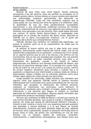 Rupert Isaacson                                                  El niño
de los caballos
     Muchos de esos niños eran como Rowan. Tenían síntomas
semejantes a los del autismo, pero sus perfiles no encajaban en el
modelo autista clásico. Incluso existía un nuevo nombre para describir
esa enfermedad: trastorno generalizado del desarrollo no
especificado (TGD-NE). Cada vez más científicos sugerían que la
causa podía ser una interacción entre los genes y el ambiente: cabía
la posibilidad de que los niños genéticamente susceptibles
reaccionaran a una concentración ambiental excesiva de metales
pesados, especialmente de mercurio, que sabemos que produce unos
síntomas muy parecidos a los del autismo. Pero nadie podía afirmarlo
con certeza. El doctor Simón Baron-Cohen, el investigador más
prestigioso en el campo del autismo del Reino Unido, describió el
TGD-NE con la típica circunspección británica: «es la parte del
espectro del autismo que comprendemos menos».
     TGD-NE. Sonaba muy científico. En realidad sólo significaba: «se
parece al autismo, pero no lo es exactamente, de modo que no
sabemos qué es».
     Al parecer la buena noticia era que si algo tenía una causa
biológica, teóricamente, podía tratarse del mismo modo. Uno de los
tratamientos propuestos era la quelación, o introducción en el cuerpo
de un agente químico que se une a las toxinas y las elimina con los
excrementos. Eso no era una novedad para nosotros. Por una extraña
coincidencia, Kristin se había sometido durante unos años a un
tratamiento de quelación, cuando a los treinta le habían
diagnosticado una dolencia rara llamada enfermedad de Wilson, que
hace que el organismo retenga cobre. Si no tomaba zinc varias veces
al día (el cobre se une al zinc y el cuerpo los elimina juntos), moriría
de cirrosis hepática. Decidimos pues someter a nuestro hijo a la
quelación y empezó así una interminable y costosa ronda de visitas a
especialistas; Rowan chillaba con la suficiente potencia como para
romper algún objeto de cristal durante sus berrinches.
     Luego estaban los antivirales. Había estudios que indicaban que
algunos niños que padecían TGD-NE tenían el sistema nervioso
sobrecargado por la actividad viral, quizá exacerbada por las vacunas
infantiles, que causaban la inflamación del sistema nervioso;
mediante un tratamiento con antivirales, como Valtrex®, el
medicamento empleado para combatir el herpes, podía reducirse la
inflamación y eso permitía que llegara al cerebro la cantidad
adecuada de información neurológica. Algunos padres afirmaban que
el tratamiento producía resultados milagrosos.
     Hicimos que analizaran el ADN de Rowan y resultó que carecía de
una enzima llamada glutatión, que ayuda al cuerpo a metabolizar las
toxinas. De modo que aparte de administrarle Valtrex® triturado y
frotarle la piel mañana y noche con una espantosa pomada quelante
que apestaba a huevos podridos y a la que Rowan se resistía
violentamente, teníamos que darle glutatión todos los días. Además
de muchos otros suplementos, porque la quelación eliminaba tanto lo
bueno como lo malo. De pronto nos convertimos en una de esas
familias con un botiquín repleto de vitaminas, minerales,
medicamentos y suplementos homeopáticos, que Rowan tenía que

                                  21
 