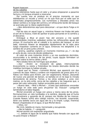 Rupert Isaacson                                                 El niño
de los caballos
varios kilómetros hasta que el calor y el peso empezaron a pasarme
factura y mi lengua empezó a resecarse.
    Por suerte, eso se produjo en el preciso momento en que
doblábamos un recodo y vimos un río que fluía por el valle que se
estrechaba progresivamente. Los numerosos y elevados pinos nos
daban sombra a lo largo del camino y el refrescante borde del bosque
se acercaba por la ribera septentrional.
    —Nos detendremos aquí para descansar —oí que decía Tulga a mi
espalda.
    Fijé los ojos en aquel lugar y, mientras Rowan me tiraba del pelo
al son de la música, traté de apretar el paso pensando en la sombra y
el descanso.
    Entregué a Blue al joven hijo del anciano y me quedé
observándolos mientras vadeaban juntos las refrescantes aguas del
arroyo. El muchacho ató el caballo a la sombra del bosque, al otro
lado, mientras Rowan se despojaba rápidamente de la ropa para
luego chapotear contento en el agua. Entonces me desplomé a la
sombra de un pino junto a Kristin.
    —Jeremy, ¿podrías vigilarlo un momento mientras yo...? —le dije
al verlo de pie, cerca de donde estábamos.
    Al cabo de unos instantes Kristin y yo nos quedamos dormidos,
acurrucados a la sombra de los pinos, cuyas agujas formaban un
colchón sobre la tierra cálida y fértil.
    Pero estaba lleno de hormigas que picaban.
    —¡Ay! —Kristin se incorporó de golpe, interrumpiendo
bruscamente su siesta y frotándose los brazos desnudos donde las
malditas hormigas la habían picado.
    —Igual que en Texas —comentó Michel, que apareció con dos
cuencos de sopa: fideos y cordero con tropezones de grasa para mí y
fideos con fideos para Kristin, por ser vegetariana. Rowan, atacando
de nuevo una porción de beicon, se bañaba en el río bajo la mirada
benevolente de Jeremy. Tomoo y los otros estaban a unos cien
metros, en la otra orilla, cerca de los caballos y las hogueras que, a
pesar del calor sofocante, habían encendido para cocinar.
    —Buena idea. —Miré a Michel—. ¿Crees que podríamos encender
un fuego en este lado para ahuyentar las moscas? —pregunté
lamiéndome el labio llagado.
    Michel encendió un fuego con yesca y resina seca de los pinos.
Permanecimos un rato tumbados a la sombra, dejando que el humo
nos envolviera y gozando de él, porque nos libraba de las moscas.
Cuando Rowan sufrió otro código marrón, me levanté, suspirando,
llené una botella vacía con agua del río y lo limpié. Luego, mientras
Rowan chapoteaba en el agua, oí que Michel decía:
    —¡Dios, no!
    Me miró, botella en mano, horrorizado y escupiendo.
    —¿No te habrás...? —pregunté.
    Michel asintió con expresión angustiada.
    —¿...bebido el agua de la botella que había llenado con agua del
río para limpiar a Rowan?


                                 210
 