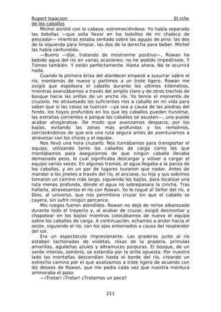 Rupert Isaacson                                                   El niño
de los caballos
    Michel asintió con la cabeza, estremeciéndose. Yo había separado
las botellas —que solía llevar en los bolsillos de mi chaleco de
pescador— mientras estaba sentado sobre las agujas de pino: las dos
de la izquierda para limpiar, las dos de la derecha para beber. Michel
las había confundido.
    —Bueno —dije, tratando de mostrarme positivo—, Rowan ha
bebido agua del río en varias ocasiones; no he podido impedírselo. Y
Tomoo también. Y están perfectamente. Hasta ahora. No te ocurrirá
nada.
    Cuando la primera brisa del atardecer empezó a susurrar sobre el
río, montamos de nuevo y partimos a un trote ligero. Rowan me
exigió que espoleara el caballo durante los últimos kilómetros,
mientras avanzábamos a través del amplio claro y de otros trechos de
bosque hacia las orillas de un ancho río. Yo temía el momento de
cruzarlo. He atravesado los suficientes ríos a caballo en mi vida para
saber que si las cosas se tuercen —ya sea a causa de las piedras del
fondo, los hoyos profundos en los que los caballos pueden hundirse,
las extrañas corrientes o porque los caballos se asusten—, uno puede
acabar ahogándose. De modo que avanzamos despacio, por los
bajíos, evitando las zonas más profundas y los remolinos,
cerciorándonos de que era una ruta segura antes de aventurarnos a
atravesar con los chicos y el equipo.
    Nos llevó una hora cruzarlo. Nos turnábamos para transportar el
equipo, utilizando tanto los caballos de carga como los que
montábamos para asegurarnos de que ningún caballo llevaba
demasiado peso, lo cual significaba descargar y volver a cargar el
equipo varias veces. En algunos tramos, el agua llegaba a la panza de
los caballos, y en un par de lugares tuvieron que nadar. Antes de
mandar a los jinetes a través del río, el anciano, su hijo y sus sobrinos
tomaron un camino más largo, siguiendo los bajíos, para localizar una
ruta menos profunda, donde el agua no sobrepasara la cincha. Tras
hallarla, atravesamos el río con Rowan. Yo le rogué al Señor del río, a
Dios, al universo, que nos permitiera cruzar sin que el caballo se
cayera, sin sufrir ningún percance.
    Mis ruegos fueron atendidos. Rowan no dejó de reírse alborozado
durante todo el trayecto y, al acabar de cruzar, exigió desmontar y
chapotear en los bajíos mientras colocábamos de nuevo el equipo
sobre los caballos de carga. A continuación, echamos a andar hacia el
oeste, siguiendo el río, con los ojos entornados a causa del resplandor
del sol.
    Era un espectáculo impresionante. Las praderas junto al río
estaban tachonadas de violetas, rosas de la pradera, prímulas
amarillas, aguileñas azules y altramuces púrpuras. El bosque, de un
verde intenso, sombrío, se extendía por la orilla opuesta. Por nuestro
lado las montañas descendían hasta el borde del río, creando un
estrecho camino por el que avanzamos a trote ligero de acuerdo con
los deseos de Rowan, que me pedía cada vez que nuestra montura
aminoraba el paso:
    —¡Trotar! ¡Trotar! ¿Trotamos un poco?


                                  211
 