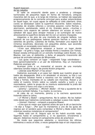 Rupert Isaacson                                                 El niño
de los caballos
    El valle se ensanchó dando paso a praderas y ciénagas
tachonadas de pequeños lagos en forma de herradura, antiguos
meandros del río que, a lo largo de milenios, se habían ido separado
progresivamente de la corriente principal para acabar estancándose
en aquel lugar, en cuyas aguas se reflejaba el cielo siberiano. Unos
cisnes se deslizaban sobre la superficie reluciente. Sobre nosotros,
bandadas de ánades silbones y cercetas pasaron, como flechas, y
aterrizaron, parloteando, sobre el río. Grandes peces —truchas y
taimenes (una especie de salmón siberiano sin acceso al mar)—
saltaban del agua para atrapar moscas y se sumergían de nuevo
atravesando la superficie dorada del río con un sonoro chasquido.
    Llegamos a los pies de una montaña de singular belleza. Las
terrazas de sus pedregosas laderas parecían hechas a mano; sus
salientes de granito, cubiertos de hierba, formaban una especie de
inmensa escalinata, decorada con pequeños abetos, que ascendía
dibujando un escarpado cono hasta el cielo.
    —Creo que deberíamos empezar a buscar un lugar donde
acampar —le grité a Tulga, que trotaba frente a nosotros con Tomoo.
Rowan estaba enfrascado en un extraño monólogo sobre Buster, Lily,
Blackie, Lee Lee, el elefantito, y Asha, el pequeño rinoceronte del
parque de animales salvajes de Whipsnade.
    —Los guías conocen un lugar —respondió Tulga volviéndose—.
Está aproximadamente a un par de kilómetros. Hay un manantial.
Podemos acampar allí.
    Acampar junto a un manantial al socaire de una montaña
siberiana sonaba mágico. De pronto Kristin preguntó:
    —¿Dónde está Michel? ¿Y los otros?
    Habíamos avanzado a un paso tan rápido que nuestro grupo se
había ido desgajando. Miré a mi alrededor: el anciano, su hijo y sus
dos sobrinos estaban frente a nosotros con los caballos de carga,
Tulga y Tomoo, montados en su caballo con manchas, Rowan y yo
sobre el nuestro, Kristin sobre su caballo castaño y Justin y sus
mezcladoras, sobre la grupa de su montura sosteniendo la jirafa del
micro como si fuera una urga o una lanza.
    —Jeremy! —gritamos—. ¡Michel! ¡Bodo! —El hijo y ayudante de la
cocinera también faltaba. Y su madre, la cocinera.
    Al cabo de un momento, Jeremy y la cocinera aparecieron
trotando sobre la colina.
    —¿Y Michel y Bodo? —preguntamos. No lo sabían. No los habían
visto desde que habíamos comenzado a cabalgar a paso más rápido.
    —¡Vamos! ¡Vamos! —empezó a quejarse Rowan.
    —Creo que es mejor que sigamos antes de que le dé un berrinche
—le dije a Tulga—. ¿Por qué no mandamos a uno de los guías de
regreso por el sendero para comprobar si Michel y Bodo están bien
mientras nosotros instalamos el campamento?
    —Bodo está con él. Seguro que no les habrá ocurrido nada.
Sigamos hasta el campamento y, si no aparecen, enviaremos a
alguien. Debemos montar el campamento antes de anochecer.
    De modo que seguimos adelante, y recorrimos los últimos
kilómetros a veces al trote, a veces galopando bajo el sol crepuscular.

                                 212
 