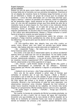 Rupert Isaacson                                                   El niño
de los caballos
Rowan se reía de gozo como había venido haciéndolo. Seguimos por
la larga falda de la montaña con sus extraños terraplenes, mientras el
río se alejaba de nosotros hacia la frondosa taiga formando un arco
de un kilómetro y medio. Un grupo de urracas que no cesaban de
parlotear —cinco de ellas adornadas con un hermoso plumaje azul,
negro y blanco— volaron en paralelo con nosotros, sobre la superficie
de los pequeños lagos, hasta posarse en las ramas de un pequeño
soto, en una isla del caudaloso arroyo que fluía desde los pies de la
montaña hacia el ahora lejano río. Fue como si nos indicaran dónde
debíamos acampar. Al llegar, en el lado del arroyo que daba a la
montaña, frente al pequeño soto sobre cuyas ramas las urracas
seguían parloteando, el anciano alzó la mano para detener el convoy
y nos indicó que desmontáramos. Rowan y Tomoo echaron a correr
hacia el arroyo en cuanto sus pies tocaron el suelo.
     —En Inglaterra tenemos supersticiones sobre las urracas —le
expliqué a Tulga mientras quitábamos las sillas de los caballos y se
los dábamos a los guías para que los ataran en la otra orilla.
     —¿Ah, sí?
     —Sí. Una significa dolor, dos, alegría, tres, una niña, cuatro, un
varón, cinco, dinero, seis, oro, siete, un secreto que jamás debes
revelar. ¿No habías oído eso cuando estuviste en Inglaterra?
     —No —respondió Tulga—. No sabía que la gente en Occidente
tenía historias sobre animales.
     Era cierto: a los ojos de un observador ajeno, la cultura occidental
apenas tenía ya nada que ver con la naturaleza. Yo me había criado
con ello —contando urracas, cazando zorros, pescando lucios y
truchas, adiestrando caballos—, y no era el único. Pero ¿qué imagen
de nosotros mismos exportamos? MTV, subdivisiones y Miami Vice.
Sonreí, observando a los niños jugando en el agua.
     —¡Eh, chicos! —gritó Kristin desde el lugar donde ella, Justin y
Jeremy descargaban el contenido de las alforjas—. Estamos
preocupados por Michel. ¿No debería ir alguien a comprobar si están
bien?
     —Hablaré con el anciano —dijo Tulga saliendo del arroyo.
     Pero uno de los guías empezó a gritar algo al tiempo que
señalaba el sendero por el que dos figuras —Bodo y Michel—
avanzaban a pie al lado de un solo caballo. El guía soltó el caballo al
que acababa de atar a un árbol, se montó en él de un salto, atravesó
las frías aguas del arroyo y se dirigió a galope tendido hacia la
montaña. Alcanzó a los caminantes al cabo de unos segundos. Los
observamos conversar unos minutos. Después los tres echaron a
andar hacia nosotros tirando de los caballos. Un minuto más tarde
llegaron al campamento; Michel estaba blanco como la cera, agotado.
     —No podía seguir a caballo... —farfulló—. Tengo que echarme.
Voy a vomitar.
     Por suerte, la tienda de campaña de Michel ya estaba plantada. Lo
instalamos en ella y Justin fue en busca de agua del manantial.
Encontró uno que brotaba de la roca donde el último espolón de la
falda de la montaña se extendía hasta casi rozar el pequeño soto,
donde se hallaban las urracas y los caballos pacían dándose coces

                                  213
 