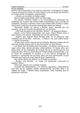Rupert Isaacson                                                 El niño
de los caballos
entre sí para ahuyentar a las moscas nocturnas. Yo preparé un fuego.
Cuando acerqué la cerilla a la leña, Rowan vino corriendo por detrás y
se arrojó contra mi espalda, preguntando:
    —¿Cómo se enciende un fuego, papá?
    Nunca había preguntado cómo se hacía algo.
    De pronto, mientras Kristin y yo comentábamos admirados los
progresos de nuestro hijo, Michel salió arrastrándose de su tienda de
campaña y se puso a vomitar como nunca había oído vomitar a nadie:
hacía tanto ruido que el sonido reverberaba sobre las laderas.
    Alarmado, Rowan se acercó a Michel, quien, atacado por las
náuseas, yacía en el suelo escupiendo en sus vómitos:
    —¿Por qué escupes en los vómitos, Michel? —le preguntó Rowan.
    Rowan nunca había preguntado «por qué». Hasta Michel, pese a
estar hecho unos zorros, respondió con voz de ultratumba:
    —Espero que alguien haya filmado esto. Es la pregunta más
compleja que le he oído... formular... a Rowan. ¡Ay, qué malito estoy!
—Y siguió vomitando.
    Al poco rato, Justin regresó de la montaña. Mientras estaba allí vio
algo que estaba seguro que no era frecuente: un íbice blanco.
    Los íbices son animales poco frecuentes, y huidizos, incluso en un
lugar como éste, donde abundan relativamente. Yo había visto uno
hacía años, en las montañas de Turquía. No es un animal que se vea
todos los días. Pero ¿un íbice blanco? Tulga estaba impresionado, y se
lo contó de inmediato al anciano y a sus chicos. Enseguida se
pusieron a cuchichear en voz baja, pero con tono apremiante, lo que
indicaba que había ocurrido algo de gran importancia.
    Esa noche dormí con Rowan. Lo oí hablar en sueños:
    —Buster, Lily, Blackie. —Y, entre sus balbuceos, pronunció la
palabra «íbice».
    Este lugar poseía una cualidad singular.
    Cuando nos despertamos a la mañana siguiente, comprobamos
que tres de los caballos habían desaparecido, incluidos Blue y el
caballo de Tulga. Y Michel había empeorado. Todo indicaba que no
podíamos continuar.




                                  214
 