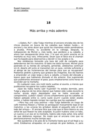 Rupert Isaacson                                                 El niño
de los caballos




                                 18

                  Más arriba y más adentro



    —¿Sabes, Ru? —dijo Tulga mientras el anciano enviaba dos de los
chicos jóvenes en busca de los caballos que habían huido—, el
anciano y los otros dicen que quizá los chamanes estén poniéndonos
a prueba. Primero, tu accidente en la ciénaga, después, la
indisposición de Michel y, más tarde, que perdiera a su caballo; y
ahora han desaparecido otros tres. Y lo que vio Justin anoche en la
montaña es muy raro, infrecuente. Dicen que el íbice era el chamán
que ha bajado para observarnos y decidir si nos acepta o no.
    Nos estábamos tomando una taza del café de campaña para
defendernos del frío matutino. El labio me dolía horrores. Michel yacía
postrado en su tienda de campaña, gimiendo. ¿Debíamos continuar
sin él, dejarlo allí junto al manantial con un guía, comida suficiente y
al abrigo de las inclemencias del tiempo para que se recuperase?
Podíamos pedirle a Jeremy que grabara las imágenes. Ese día íbamos
a emprender un viaje largo y duro a caballo, a través del elevado y
lejano paso que habíamos divisado el día anterior. Eso suponiendo
que pudiéramos atravesar el paso, pues emplearíamos ocho horas en
ascender por la montaña.
    En cualquier caso, era inútil darle vueltas al asunto, a menos que
pudiéramos recuperar los cuatro caballos.
    ¿Qué les había hecho salir huyendo? Yo estaba dormido, pero
Tulga y algunos de los otros dijeron que habían oído ruidos durante la
noche, quizás algún depredador que se había acercado al
campamento. ¿Lobos? ¿Osos? ¿O era simplemente que los caballos se
habían peleado entre sí, como suele ocurrir cuando están atados
juntos, y habían logrado romper las cuerdas que los sujetaban?
    —Pero hay una cosa positiva —dijo Tulga bebiendo un trago de
café mientras Rowan y Tomoo se perseguían mutuamente bajo el sol
matutino, y las urracas les gritaban desde el pequeño soto al otro
lado del arroyo—. El anciano dice que cree que el íbice blanco es una
señal de que Rowan ha sido aceptado. Si Justin hubiera visto un lobo,
un cuervo o un oso en la montaña, habría sido mala señal. Una señal
de que debíamos regresar. De modo que el anciano cree que no
permaneceremos mucho tiempo aquí.
    Nos quedamos a los pies de la montaña hasta que el sol llegó a su
cénit. Estábamos atrapados; en un paisaje de gran belleza, sí, pero


                                  215
 