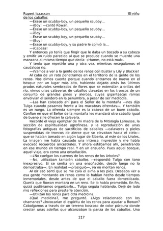 Rupert Isaacson                                                 El niño
de los caballos
     —Érase un scubby-boy, un pequeño scubby...
     —¡Boy! —cantó Rowan.
     —Érase un scubby-boy, un pequeño scubby...
     —¡Boy!
     —Érase un scubby-boy, un pequeño scubby...
     —¡Boy!
     —Érase un scubby-boy, y su padre le comió la...
     —¡Cabeza!
     Y entonces yo tenía que fingir que le daba un bocado a su cabeza
y emitir un ruido parecido al que se produce cuando se muerde una
manzana al mismo tiempo que decía: «Humm, no está mal».
     Y tenía que repetirlo una y otra vez, mientras reseguíamos el
caudaloso río.
     —¡Vamos a ver a la gente de los renos con Buster y Lily y Blackie!
     Al cabo de un rato penetramos en el territorio de la gente de los
renos. Nos dimos cuenta porque cuando entramos de nuevo en el
bosque por un lugar más alto, habiendo dejado atrás los últimos
prados naturales sembrados de flores que se extendían a orillas del
río, vimos unas calaveras de caballos clavadas en los troncos de un
conjunto de grandes pinos y alerces, cuyas gigantescas ramas
envolvían el sendero en la penumbra, a pesar de ser mediodía.
     —Las han colocado ahí para el Señor de la montaña —nos dijo
Tulga cuando pasamos frente a las macabras ofrendas—. Y también
es un ruego. La ofrenda siempre es la cabeza de un buen caballo.
Confían en que el Señor de la montaña les mandará otro caballo igual
de bueno si le ofrecen la calavera.
     Recordé el viejo ejemplar de mi madre de la Mitología Larousse, la
sección de espiritualidad ugrofinesa, y la reproducción de unas
fotografías antiguas de sacrificios de caballos —calaveras y pieles
suspendidas de troncos de alerce que se elevaban hacia el cielo—
que se habían tomado en algún lugar de Siberia, al este de los Urales.
La imagen me había causado una intensa impresión y me había
evocado recuerdos ancestrales. Y ahora estábamos ahí, penetrando
en ese mundo en tiempo real. Y en un ensueño. Pues aquel bosque,
aquel viaje, era como una ensoñación.
     —¿No cuelgan los cuernos de los renos de los árboles?
     —No, utilizaban también caballos —respondió Tulga con tono
inexpresivo. Si se sentía en una ensoñación, desde luego no lo
demostraba—. En realidad —prosiguió—, ya no montan renos.
     Al oír eso sentí que se me caía el alma a los pies. Deseaba ver a
esa gente montando en renos como lo habían hecho desde tiempos
inmemoriales, desde antes de que el caballo fuera domesticado.
Quería que Rowan montara en un reno. Se lo había prometido. En fin,
quizá pudiéramos organizarlo... Tulga seguía hablando. Dejé de lado
mis reflexiones para prestarle atención.
     —Utilizan los renos para otra medicina.
     ¿Qué medicina?, me pregunté. ¿Algo relacionado con los
chamanes? ¿Invocarían el espíritu de los renos para ayudar a Rowan?
Cabalgamos a través de un terreno boscoso de color púrpura donde
crecían unas adelfas que alcanzaban la panza de los caballos. Una

                                 217
 