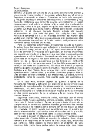 Rupert Isaacson                                                   El niño
de los caballos
abubilla, un pájaro del tamaño de una paloma con manchas blancas y
una extraña cresta circular en la cabeza, volaba bajo por el sendero.
Seguimos avanzando en silencio. El sendero se hacía más escarpado
y redujimos el paso; el ambiente del bosque era a la vez fresco y muy
húmedo. ¿Estallaría una tormenta cuando atravesáramos el paso?
Unos rayos en lo alto de la montaña... ¿Sería quizá otra prueba de los
chamanes, como a la que, según los guías, nos habían sometido la
víspera? ¿Un truco para comprobar si éramos gente seria? Ni siquiera
sabíamos si el chamán llamado Ghoste estaría allí cuando
alcanzáramos el otro lado del paso. En cualquier caso, ¿qué
necesidad teníamos de ir a los malditos confines del mundo para
visitar a un chamán? ¿Por qué se nos antojaba a los occidentales algo
tan disparatado, tan exótico? A fin de cuentas, antiguamente todos
habíamos tenido nuestros chamanes.
     Pero los habíamos exterminado. O habíamos tratado de hacerlo.
En primer lugar los romanos, que aplastaron a los druidas de Britania
y de la Galia. Luego, entre 1400 y 1700 aproximadamente, la Iglesia
trató de eliminar los vestigios que quedaban. En Europa Occidental,
eso ocurrió sobre todo en la época en que las viejas y sabias aldeanas
aprendieron a utilizar hierbas. Generaciones de esas mujeres fueron
quemadas en la hoguera. Por aquel entonces, aún existían chamanes
como los de la época prerromana en los límites del continente
europeo, entre los lapones —o saami (que también eran pastores de
renos)— del norte de Escandinavia, las tribus del Báltico, y algunos
eremitas paganos en lugares como Cornualles, País de Gales, Escocia,
Bretaña y el País Vasco. Pero incluso esas zonas remotas fueron
agresivamente cristianizadas, y muchos chamanes pagaron con su
vida el haber querido aferrarse a sus tradiciones. La Iglesia, tanto la
protestante como la católica, hizo cuanto pudo por quemarlos a
todos.
     En el siglo XVIII, cuando dejaron de quemar a gente en la
hoguera, los médicos y boticarios del Siglo de las Luces tuvieron que
aprender de nuevo todas las disciplinas: anatomía, ciencias naturales,
herbología, todo en lo que se basa la ciencia y la medicina. Pero el
fundamentalismo y el fanatismo no habían muerto. Se habían dividido
en dos ramas paralelas: la de la religión y la de ciencia. Ésa era
nuestra herencia.
     Seguimos avanzando, montaña arriba, rodeados por el denso
bosque. Hasta Rowan guardaba silencio, relajado, sentado contra mí
como sólo lo había hecho en Texas, apoyando todo el peso de su
cuerpo sobre mi antebrazo derecho mientras yo sostenía las riendas
con esa mano, y lo rodeaba por la cintura con el otro brazo. La selva
nos envolvía; el único sonido que percibíamos era el suspiro del
viento a través de las copas de los pinos, el borboteo del río y el ruido
seco de los cascos de los caballos sobre las agujas de los pinos.
     Me puse a pensar en algunos de los chamanes y sanadores que
había conocido. Charles Siddle, el sanador de caballos; Besa, el que
llamaba a los leopardos en la noche; la vieja Antas, que, entonando
sus cánticos, había pasado la mano sobre el abdomen de Cait,
mientras ésta yacía boca arriba sobre la arena roja, para hacer

                                  218
 