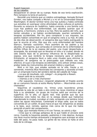 Rupert Isaacson                                                   El niño
de los caballos
desaparecer el cáncer de su cuerpo. Nada de eso tenía explicación.
Pero tampoco la tenía el autismo.
     Recordé una historia que un médico antropólogo, llamado Richard
Grinker, nos había contado a Michel y a mí en la Universidad George
Washington. El doctor Grinker tenía una hija autista y había centrado
sus estudios en averiguar cómo afrontaban otras culturas el autismo.
Durante su estancia en Sudáfrica, había conocido a una familia zulú
cuyo hijo padecía esa enfermedad. Los abuelos querían que el
sangoma, o hechicero, visitara a su hijo. Pero los padres del niño, que
tenían estudios y se habían occidentalizado, querían someterlo a
terapias occidentales. Por fin, para complacer a sus mayores, los
padres habían consentido en que el sangoma viera a su hijo. Al cabo
de dos días de observación, el sangoma dijo que había averiguado lo
que le ocurría al niño. Dijo que era «una enfermedad del hombre
blanco», llamada «autismo». Para asombro de los padres y los
abuelos, el sangoma, que achacaba el comienzo de la enfermedad al
pérfido influjo de la ex esposa del padre, una mujer despechada y
amargada, les aconsejó que se llevaran el niño a la ciudad, donde no
sólo estaría lejos de la perversa influencia de la despechada ex
esposa, sino que recibiría la terapia necesaria para el autismo.
Entretanto, el sangoma llevó a cabo unos rituales para eliminar la
maldición. Al sangoma no le preocupaba qué método era más
efectivo, el suyo o las terapias occidentales, sino utilizar ambas cosas,
probar todos los instrumentos del arsenal médico y espiritual.
     Miré a mi hijo, que estaba sentado en la silla, frente a mí,
sonriendo, mientras Blue flexionaba los corvejones y ascendía al trote
por un empinado tramo del sendero detrás del caballo de Tulga.
     —Lo que dé resultado, ¿eh, colega? —le pregunté a Rowan.
     Rowan salió de su ensueño.
     —¡Vamos a ver a más chamanes!
     —Por supuesto, monsieur—respondí adoptando el fingido acento
de un camarero francés al estilo Monty Python—. ¡Marchando una de
chamanes!
     Seguimos el caudaloso río. Vimos unas lavanderas pintas
moviendo la cola de un lado a otro entre las rocas mientras el agua
fluía a su alrededor. Un grupo de truchas saltó por encima de la
superficie. En lo alto, un águila real, más grande que las que
habíamos visto todos los días en la estepa desde que habíamos
abandonado la ciudad, surcaban el cielo, arrojando una sombra móvil
sobre las aguas relucientes. Contemplé el largo valle, que se había
convertido en un cañón. El paso hacia el que nos dirigíamos se alzaba
a lo lejos, azul, remoto, apenas más cerca de lo que me había
parecido al partir del campamento.
     Tulga, que montaba frente a mí con Tomoo, se volvió y dijo:
     —Creo que la ciénaga peligrosa de la que habló el anciano está
cerca. Cuando la hayamos pasado, podremos ir más deprisa. Aunque
nos lleve mucho tiempo atravesarla y tengamos que acampar en este
lado del paso, no pasa nada. La gente de los renos se halla al otro
lado de la ciénaga.


                                  219
 