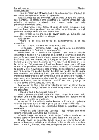 Rupert Isaacson                                                  El niño
de los caballos
    —Pero es mejor que atravesemos el paso hoy, por si el chamán se
encuentra en un campamento más apartado.
    Tulga asintió; eso era evidente. Cabalgamos un rato en silencio.
Las montañas se alzaban ante nosotros y a nuestro alrededor. Los
caballos avanzaban hundiendo sus cascos cada vez más
profundamente en la tierra.
    —He observado —dijo Tulga al cabo de unos minutos— que
aunque Rowan sigue perdiendo sus animales, no se disgusta como al
principio del viaje. ¿Recuerdas el primer día?
    —¿Te refieres a los charcos de lluvia? ¡Dios, yo buscando sus
animales con los pies metidos en el agua!
    Tulga se rió.
    —Ahora se los deja en todos los campamentos; o en las
montañas.
    —Lo sé... Y ya no le da un berrinche. Es extraño.
    —He pensado —comentó Tulga— que quizá deja los animales
como ofrendas a los Señores de las montañas.
    Penetramos en la ciénaga de repente. Temí que el caballo
empezara a hundirse y a rebelarse al recordar lo ocurrido la primera
noche. Rowan mostró los primeros signos de temor desde que nos
habíamos caído de la montura, y lloriqueó un poco cuando Blue se
hundió un par de veces hasta los corvejones. Traté de distraerlo con
la broma del código marrón, y funcionó. Pero al poco rato la ciénaga
se hizo más profunda: Blue, como los otros caballos, se hundió hasta
la panza y sus movimientos para avanzar se hicieron tan violentos
que ni siquiera era posible hablar. Le dejé las riendas sueltas para
que avanzara por donde quisiera, ya que temía que en cualquier
momento desapareciera por completo, o que se cayera de costado, y
recé para que lográramos atravesar la ciénaga sanos y salvos,
mientras Rowan, para mi asombro, reprimió su temor y apoyó su
cuerpo contra el mío, relajado, confiado.
    Cuando por fin Blue y los otros caballos salvaron el último tramo
de la peligrosa ciénaga, Rowan se volvió tranquilamente hacia mí y
me preguntó:
    —¿Papá le dará a Rowan una piruleta?
    —Por supuesto que papá le dará a Rowan una piruleta —respondí,
sacando una de las pocas que me quedaban del bolsillo de la
chaqueta—. Has sido muy valiente.
    —Una salchichita valiente —dijo Rowan, utilizando por primera
vez una expresión típicamente inglesa que yo le decía a menudo.
    —Tesoro —dijo Kristin, que cabalgaba detrás de nosotros—, eres
un tesoro.
    —Rowan es una salchichita valiente —dijo Rowan con tono
solemne tomando la piruleta que le ofrecía.
    —Desde luego que lo eres, cariño —dijo Kristin montada en su
caballo castaño, ahora manchado de barro negro hasta la panza.
    El valle fluvial se ensanchó dando paso a un enorme banco de
grava; el bosque y la ladera se alzaban de forma abrupta a ambos
lados. La nieve y el hielo, reflejados en algunas zonas del río donde la


                                  220
 