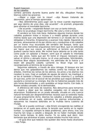 Rupert Isaacson                                                 El niño
de los caballos
sombra persistía durante buena parte del día, dibujaban franjas
blancas sobre las graveras.
    —¡Bajar y jugar con la nieve! —dijo Rowan tratando de
desmontar, pero el tiempo apremiaba.
    —Nos detendremos para jugar con la nieve cuando regresemos
por aquí dentro de unos días, ¿de acuerdo? —le prometí, preparado
para afrontar el inevitable berrinche.
    —De acuerdo —respondió Rowan con voz un tanto trémula.
    Pero no se produjo ningún berrinche. Me volví y miré a Kristin.
    El sendero se hizo más llano. Hallamos algunos tramos donde los
caballos pudieron trotar e incluso ir a medio galope durante unos
metros basta que una depresión del terreno o un recodo del río nos
obligaban a frenarlos. Empezamos a avanzar más rápido. Siguiendo al
anciano, atravesamos el río por última vez y condujimos a los caballos
por un tramo muy escarpado del sendero del bosque, tanto que
durante unos momentos angustiosos temí que Blue, que se esforzaba
por lograr que sus cascos se adhirieran al terreno casi vertical,
pudiera caerse hacia atrás. Me incliné hacia delante en la silla tanto
como pude sin aplastar a Rowan; sentí que el caballo lo intentaba
una, dos veces, hasta que por fin tomó el impuso necesario para
salvar el último y abrupto tramo. Le di unas palmadas, felicitándolo,
mientras Blue seguía ascendiendo; me admiraba de la fuerza y el
tesón del pequeño caballo. Lamenté no llevar trigo con que
recompensarlo al término de la jornada.
    Seguimos adelante, a través de otra ciénaga. El bosque era tan
denso que nos golpeábamos las rodillas contra los troncos de los
árboles, mientras las ramas de los alerces, los pinos y los álamos nos
rozaban la cara. Cogí un puñado de agujas de alerce, las mastiqué y
se las di también a Rowan. Contienen mucha vitamina C y confiaba
en que eso, junto con el azúcar de las piruletas que seguía dándole, le
ayudaría a conservar su energía. Ese día no habíamos pasado más de
seis horas desmontados, y aún quedaba un largo trecho. Con todo, si
Rowan estaba cansado, no lo demostraba.
    A diferencia del resto de nosotros. Nos detuvimos para tomarnos
un respiro y dejar que los caballos cargados con el equipo nos
alcanzaran. Estábamos en un prado elevado, situado en una cuenca
natural formada por desprendimientos rocosos que se extendía hasta
el paso propiamente dicho. Atamos los caballos a árboles pequeños,
nos sentamos en el suelo, estiramos las piernas entumecidas y
apoyamos los traseros doloridos en la mullida tierra cubierta de
musgo.
    —No sé si puedo continuar —dijo Kristin encogiendo las rodillas al
tenderse en el suelo para aliviar la tensión que sentía en la región
lumbar. La espalda siempre le daba problemas, pero ahora, tras una
marcha tan larga a caballo y después de no haber montado desde
hacía tanto tiempo, le dolía mucho. Yo no sabía qué decir. Aún
teníamos que atravesar el paso, aunque estaba mucho más cerca.
    —El guía dice que todavía nos quedan dos horas hasta alcanzarlo
—dijo Tulga.


                                 221
 