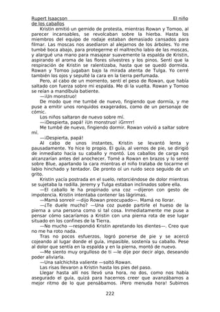 Rupert Isaacson                                                 El niño
de los caballos
    Kristin emitió un gemido de protesta, mientras Rowan y Tomoo, al
parecer incansables, se revolcaban sobre la hierba. Hasta los
miembros del equipo de rodaje estaban demasiado cansados para
filmar. Las moscas nos asediaron al alejarnos de los árboles. Yo me
tumbé boca abajo, para protegerme el maltrecho labio de las moscas,
y alargué una mano para masajear suavemente la espalda de Kristin,
aspirando el aroma de las flores silvestres y los pinos. Sentí que la
respiración de Kristin se ralentizaba, hasta que se quedó dormida.
Rowan y Tomoo jugaban bajo la mirada atenta de Tulga. Yo cerré
también los ojos y sepulté la cara en la tierra perfumada.
    Pero, al cabo de un momento, sentí el peso de Rowan, que había
saltado con fuerza sobre mi espalda. Me di la vuelta. Rowan y Tomoo
se reían a mandíbula batiente.
    —¡Un monstruo!
    De modo que me tumbé de nuevo, fingiendo que dormía, y me
puse a emitir unos ronquidos exagerados, como de un personaje de
cómic.
    Los niños saltaron de nuevo sobre mí.
    —¡Despierta, papá! ¡Un monstruo! ¡Grrrrr!
    Me tumbé de nuevo, fingiendo dormir. Rowan volvió a saltar sobre
mí.
    —¡Despierta, papá!
    Al cabo de unos instantes, Kristin se levantó lenta y
pausadamente. Yo hice lo propio. El guía, al vernos de pie, se dirigió
de inmediato hacia su caballo y montó. Los caballos de carga nos
alcanzarían antes del anochecer. Tomé a Rowan en brazos y lo senté
sobre Blue, apartando la cara mientras el niño trataba de tocarme el
labio hinchado y tentador. De pronto oí un ruido seco seguido de un
grito.
    Kristin yacía postrada en el suelo, retorciéndose de dolor mientras
se sujetaba la rodilla. Jeremy y Tulga estaban inclinados sobre ella.
    —El caballo le ha propinado una coz —dijeron con gesto de
impotencia. Kristin intentaba contener las lágrimas.
    —Mamá sonreír —dijo Rowan preocupado—. Mamá no llorar.
    —¿Te duele mucho? —Una coz puede partirle el hueso de la
pierna a una persona como si tal cosa. Inmediatamente me puse a
pensar cómo sacaríamos a Kristin con una pierna rota de ese lugar
situado en los confines de la Tierra.
    —No mucho —respondió Kristin apretando los dientes—. Creo que
no me ha roto nada.
    Tras no pocos esfuerzos, logró ponerse de pie y se acercó
cojeando al lugar donde el guía, impasible, sostenía su caballo. Pese
al dolor que sentía en la espalda y en la pierna, montó de nuevo.
    —Me siento muy orgulloso de ti —le dije por decir algo, deseando
poder aliviarla.
    —Una salchichita valiente —soltó Rowan.
    Las risas llevaron a Kristin hasta los pies del paso.
    Llegar hasta allí nos llevó una hora, no dos, como nos había
asegurado el guía, quizá para hacernos creer que avanzábamos a
mejor ritmo de lo que pensábamos. ¡Pero menuda hora! Subimos

                                 222
 