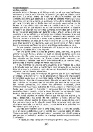 Rupert Isaacson                                                 El niño
de los caballos
dejando atrás el bosque y el último prado en el que nos habíamos
detenido, y vimos una muralla de granito gris que se alzaba ante
nosotros. La única forma de subir era encaramándonos por un
estrecho sendero que ascendía a lo largo de sesenta metros por una
superficie de arena y tierra. Al principio, el sendero estaba cubierto
de roca triturada por el hielo invernal; después continuaba por la
ladera de la montaña, pero sólo era practicable durante los dos cortos
meses del año en que el paso no estaba cubierto de nieve. A nuestro
alrededor se erguían las elevadas cumbres, coronadas por el hielo y
la nieve que las acompañaban durante todo el año. El sendero era tan
angosto y su superficie tan peligrosa que incluso desapareció en un
par de tramos; los caballos no tuvieron entonces más remedio que
abrirse camino a través de la tierra suelta y resbaladiza de la ladera.
Intenté mantener el peso de Rowan centrado en la silla para evitar
que Blue perdiera el equilibrio, pues un movimiento en falso podía
hacer que nos despeñáramos por el acantilado casi cortado a pico.
     En ese preciso momento, Rowan decidió volverse sobre la silla y
golpear a su padre en el labio llagado.
     Por una parte sentía deseos de gritarle, pero, por otra, no quería
alterar su buen humor, gracias al cual se estaba portando como un
hombrecito. De modo que mantuve la cara vuelta hacia la derecha,
tan alejada de las manos de Rowan como pude, mientras me
inclinaba hacia delante para aliviar al esforzado Blue de nuestro peso,
procurando al mismo tiempo no mirar hacia abajo.
     Y así, mientras yo soplaba para ahuyentar a las moscas de la roja
e hinchada pupa del labio y mantenía la cara alejada de mi maníaco
hijo, alcanzamos la cima del paso, detuvimos los caballos jadeantes y
dejamos que recobraran el resuello.
     Nos volvimos para contemplar el camino por el que habíamos
avanzado. El barranco y el río se precipitaban hacia una impensable
inmensidad verde que se extendía hasta confundirse con el azul del
cielo. Siberia. Remota e inconquistada. Al norte se extendía la tundra:
las cumbres de las montañas se elevaban por encima de la cota de
las nieves perpetuas, era como los páramos escoceses, pero
infinitamente más vasta, cubierta de nieve, arroyos y montículos de
turba que surcaban el húmedo y cenagoso terreno formado por
pequeños lagos, musgo, brezo y duras hierbas, tachonado de pinos
enanos. Los pastos estivales de la gente de los renos. Por fin.
     Allí arriba soplaba un viento intenso que nos agitaba el pelo y la
ropa, despeinaba las colas de los caballos y hacía ondear los
susurrantes chales azules de oraciones que había suspendidos sobre
los grandes ovoos de lo alto del paso. Nos turnamos para caminar
alrededor de cada uno de los ovoos, conduciendo a los caballos por
las riendas para dar gracias.
     Cuando descendimos por el otro lado, hacia la elevada tundra,
con las caras arreboladas por el viento que soplaba sobre el paso,
Tulga nos pidió que nos detuviéramos y propuso que siguiéramos a
pie, porque no todos los caballos de la estepa estaban acostumbrados
a los renos.
     —A veces, cuando se topan con ellos por primera vez, se asustan.

                                 223
 