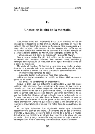 Rupert Isaacson                                                 El niño
de los caballos




                                 19

           Ghoste en lo alto de la montaña



     Anduvimos unos dos kilómetros hacia otro inmenso brazo de
ciénaga que descendía de las anchas alturas y ocultaba el resto del
valle. El frío se intensificó, la carga de Rowan se hizo más pesada y el
fango del terreno, más espeso. La luz crepuscular teñía de un
resplandor dorado los flancos de los caballos y arrancaba reflejos de
la larga cabellera castaña de Kristin, que cabalgaba delante de mí.
     —¿Vamos a ver a la gente de los renos? —preguntó Rowan.
     Yo me puse a cantar The girl I left behind me de nuevo. Doblamos
un recodo del cenagoso sendero. Los matices rosas, dorados y
naranjas del crepúsculo se reflejaban en el agua. No había rastro de
la gente de los renos.
     Me dolía el hombro. Si íbamos a acampar esa noche y viajar
durante otra jornada, tal como parecía, lo mejor sería que el caballo
llevara al menos a Rowan. De modo que volví a sentarlo en Blue.
     —¡Montar en los hombros de papá!
     —A papá le duelen los hombros. Pero Blue es fuerte.
     —Blue es fuerte —convino, o repitió, mi hijo—. ¿Dónde está la
gente de los renos?
     —Ahí arriba. No tardaremos en encontrarlos.
     Rogué a Dios que no estuviera engañándolo y que los guías
hubieran sido sinceros. Que conocieran a la gente de los renos, al
chamán, tal como nos habían asegurado. ¿O para ellos éramos meros
turistas, afanosos de ver a la gente de los renos, tan ingenuos como
para tragarnos todo cuanto nos decían? Seguimos caminando; la luz
que iluminaba las elevadas cimas teñía de rosa las estrías de nieve.
En una hora oscurecería. ¿Le daría a Rowan un berrinche cuando
acampáramos sin haber visto a la gente de los renos, tal como yo le
había prometido? ¿Pensaría que había faltado a mi palabra? ¿Había
realmente incumplido mi promesa y lo había llevado a aquel lugar en
vano?
     El río que habíamos ido siguiendo desde que habíamos
descendido del paso se ensanchó. La corriente era en ese tramo más
profunda y caudalosa, y se abría paso a través de la turba y el musgo
del páramo. La cordillera se alzaba brevemente a la altura de una
pequeña colina, y luego descendía progresivamente bajo la débil luz
del crepúsculo. Miré el sendero y vi unas huellas. Huellas de reno.


                                  225
 