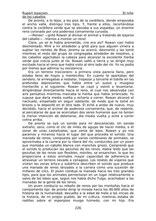 Rupert Isaacson                                                   El niño
de los caballos
     De pronto, a lo lejos, a los pies de la cordillera, donde empezaba
el ancho valle, distinguí tres tipis. Y, frente a ellos, recortándose
contra la cordillera verde que se elevaba a sus espaldas, un enorme
reno coronado por una poderosa cornamenta curvada.
     —¡Renos! —gritó Rowan al divisar el animal y tratando de bajarse
del caballo—. ¡Vamos a montar un reno!
     Claro, yo se lo había prometido, ¿no era así? Rowan casi había
desmontado. Miré a mi alrededor y grité para que alguien viniera a
sujetar las riendas de Blue. Jeremy se acercó, desmontó y las tomó
mientras el resto del grupo se congregaba alrededor de nosotros, y
los caballos agachaban la cabeza para alcanzar la excelente hierba
verde que crecía junto al río. Rowan saltó a tierra y se dirigió muy
excitado hacia el reno que había visto al otro lado del río. Yo no podía
por menos que admirar su resistencia.
     Era un terreno traicionero: a primera vista parecía llano, pero
estaba lleno de hoyos y montecillos. En cuanto te apartabas del
sendero, te arriesgabas a resbalar, tropezar y torcerte el tobillo en las
profundas depresiones que había entre un suave y musgoso
montecillo y el siguiente. Rowan se cayó y volvió a levantarse,
dirigiéndose directamente hacia el reno, el cual nos observaba con
aire pensativo mientras mascaba la hierba que había arrancado. Yo
supuse que daría media vuelta y echaría a correr. Rowan alcanzó el
riachuelo, empeñado en seguir adelante, de modo que lo tomé en
brazos y lo deposité en el otro lado. Él echó a andar de nuevo, muy
decidido, hacia el animal de poderosa cornamenta, que, de repente,
al percatarse de que se acercaban dos seres humanos que no tenían
la menor intención de detenerse, dio media vuelta y echó a correr
colina arriba.
     De pronto se oyó un sonido para mí desconocido. Un sonido
extraño, seco, como el clic de miles de agujas de hacer media, o el
sonar de unas castañuelas, que venía de lejos. Rowan y yo nos
paramos y miramos hacia el lugar del que procedía el sonido. Una
manada de renos, compuesta por varios centenares de animales, se
aproximaba a la carrera por la ribera del río, conducidos por un joven
que montaba un caballo blanco con manchas grises. Comprendí que
el sonido lo producían las pezuñas de los renos. Había leído que las
pezuñas de los renos son flexibles, móviles, se ensanchan, lo que les
proporciona a estos animales mayor capacidad de adherencia al
atravesar un terreno nevado o cenagoso. Los relatos de viajeros que
visitan las zonas ártica y subártica describen el sonido que produce
una manada de renos lanzados a la carrera como una sucesión de
millares de clics. El joven condujo la manada hacia los tres grandes
tipis, para que los animales pernoctaran en un lugar relativamente a
salvo de los lobos que, según nos había dicho Tulga, acechaban a las
manadas de la gente de los renos.
     Un joven conducía su rebaño de renos por las montañas hacia el
campamento tipi: de pronto dirigí la mirada hacia los 40.000 años de
historia de la humanidad, devuelta a la edad de hielo a los inicios de
la historia, de mi propio pueblo, de mi cultura, mientras estaba de
rodillas sobre el esponjoso musgo húmedo, con mi hijo. Era

                                  226
 