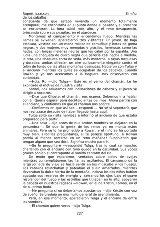 Rupert Isaacson                                                  El niño
de los caballos
consciente de que estaba viviendo un momento totalmente
atemporal; me encontraba en el punto donde el pasado y el presente
se encuentran. La luna subió más alto, y el reno desapareció,
brincando sobre sus pezuñas, en el atardecer.
    Montamos el campamento y encendimos fuego. Mientras las
llamas se avivaban, aparecieron tres visitantes: un joven, de baja
estatura, vestido con un mono militar de camuflaje y botas de goma
negras, y dos mujeres muy menudas y gráciles, hermosas como las
hadas, con largas melenas negras que les caían por la espalda. Una
lucía una chaqueta de cuero negra que parecía casi hecha a medida,
la otra, una chaqueta corta de seda, más moderna, a rayas turquesas
y doradas; ambas ofrecían un aire curiosamente elegante contra el
telón de fondo de las altas montañas desnudas. Hablaron con Tulga y
el anciano mientras los guías se ocupaban de los caballos. Cuando
Rowan y yo nos acercamos a la hoguera, nos observaron con
curiosidad.
    —Hola, Ru —dijo Tulga—. Éste es el yerno del chamán. Le he
explicado el motivo de nuestra visita.
    Sonreí, nos saludamos con inclinaciones de cabeza y el joven se
dirigió a nosotros.
    —Dice que Ghoste, el chamán, nos espera. Debemos ir a hablar
con él. Quería esperar para decírtelo antes de irnos. Ahora partiré con
el anciano, y confiemos en que el chamán nos acepte.
    —Confiemos en que así sea —respondí—. No sé si soportaría que
nos rechazase después de haber llegado hasta aquí.
    Tulga soltó su risita nerviosa e informó al anciano de que estaba
preparado para partir.
    —Una cosa —dije antes de que ambos hombres se alejaran en la
penumbra—. Sé que la gente de los renos ya no monta estos
animales. Pero se lo he prometido a Rowan, y el niño se ha portado
muy bien. ¿Podrías preguntarles, si te parece oportuno, si Rowan
podría al menos sentarse en un reno mañana? Suponiendo que
tengan alguno que sea dócil. Significa mucho para él.
    —Se lo preguntaré —respondió Tulga, tras lo cual se marchó,
charlando con el anciano con tono quedo en la oscuridad. Sus voces
graves ponían el contrapunto al sonido cantarín del río.
    De modo que esperamos, sentados sobre pieles de ovejas
mientras contemplábamos las llamas oscilantes. El cansancio de la
larga jornada de viaje se hacía sentir en los músculos y los huesos.
Los caballos relinchaban y pateaban el suelo amarrados, mientras
devoraban la dulce hierba de la montaña. Incluso los dos niños habían
agotado sus reservas de energía y, cerrando los ojos bajo el suave
resplandor del fuego y las estrellas que titilaban en lo alto, apoyaron
la cabeza en nuestros regazos —Rowan, en el de Kristin, Tomoo, en el
de su primo Bodo.
    —Me pregunto si no deberíamos acostarnos —dijo Kristin con voz
de sueño. Se produjo un murmullo general de asentimiento.
    Pero, en ese momento, aparecieron Tulga y el anciano de entre
las sombras.
    —El chamán quiere veros —dijo Tulga.

                                  227
 