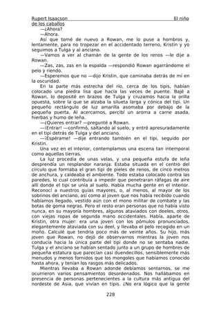 Rupert Isaacson                                                El niño
de los caballos
     —¿Ahora?
     —Ahora.
     Así que tomé de nuevo a Rowan, me lo puse a hombros y,
lentamente, para no tropezar en el accidentado terreno, Kristin y yo
seguimos a Tulga y al anciano.
     —Vamos a ver al chamán de la gente de los renos —le dije a
Rowan.
     —Zas, zas, zas en la espalda —respondió Rowan agarrándome el
pelo y riendo.
     —Esperemos que no —dijo Kristin, que caminaba detrás de mí en
la oscuridad.
     En la parte más estrecha del río, cerca de los tipis, habían
colocado una piedra lisa que hacía las veces de puente. Bajé a
Rowan, lo deposité en brazos de Tulga y cruzamos hacia la orilla
opuesta, sobre la que se alzaba la silueta larga y cónica del tipi. Un
pequeño rectángulo de luz amarilla asomaba por debajo de la
pequeña puerta. Al acercarnos, percibí un aroma a carne asada,
hierbas y humo de leña.
     —¿Quieres entrar? —pregunté a Rowan.
     —¡Entrar! —confirmó, saltando al suelo, y entró apresuradamente
en el tipi detrás de Tulga y del anciano.
     —¡Espérame! —dije entrando también en el tipi, seguido por
Kristin.
     Una vez en el interior, contemplamos una escena tan intemporal
como aquellas tierras.
     La luz procedía de unas velas, y una pequeña estufa de leña
desprendía un resplandor naranja. Estaba situada en el centro del
círculo que formaba el gran tipi de pieles de renos, de cinco metros
de anchura, y caldeaba el ambiente. Todo estaba colocado contra las
paredes, lo cual contribuía a impedir que penetraran ráfagas de aire
allí donde el tipi se unía al suelo. Había mucha gente en el interior.
Reconocí a nuestros guías mayores, o, al menos, al mayor de los
sobrinos del anciano, así como al joven que nos había recibido cuando
habíamos llegado, vestido aún con el mono militar de combate y las
botas de goma negras. Pero el resto eran personas que no había visto
nunca, en su mayoría hombres, algunos ataviados con deeles, otros,
con viejas ropas de segunda mano occidentales. Había, aparte de
Kristin, otra mujer: era una joven con los pómulos pronunciados,
elegantemente ataviada con su deel, y llevaba el pelo recogido en un
moño. Calculé que tendría poco más de veinte años. Su hijo, más
joven que Rowan, no dejó de observarnos mientras la joven nos
conducía hacia la única parte del tipi donde no se sentaba nadie.
Tulga y el anciano se habían sentado junto a un grupo de hombres de
pequeña estatura que parecían casi duendecillos, sensiblemente más
menudos y menos fornidos que los mongoles que habíamos conocido
hasta ahora, y tenían los rasgos más delicados.
     Mientras llevaba a Rowan adonde debíamos sentarnos, se me
ocurrieron varios pensamientos desordenados. Nos hallábamos en
presencia de personas pertenecientes a la cultura más antigua del
nordeste de Asia, que vivían en tipis. ¿No era lógico que la gente

                                 228
 